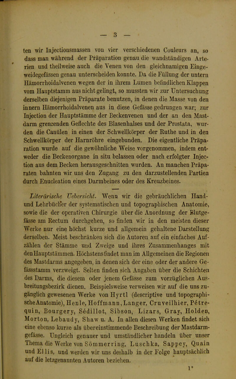 ten wir Injectionsraassen von vier verschiedenen Couleurs an, so dass man während der Präparation genau die wandständigen Arte- rien und theilweise auch die Venen von den gleichnamigen Einge- weidegefässen genau unterscheiden konnte. Da die Füllung der untern Hämorrhoidalvenen wegen der in ihrem Lumen befindlichen Klappen vom Hauptstamm aus nicht gelingt, so mussten wir zur Untersuchung derselben diejenigen Präparate benutzen, in denen die Masse von den Innern Hämorrhoidalvenen aus in diese Gefässe gedrungen war; zur Injection der Hauptstämme der Beckenvenen und der an den Mast- darm grenzenden Geflechte des Blasenhalses und der Prostata, wur- den die Canülen in einen der Schwellkörper der Kuthe und in den Schwellkörper der Harnröhre eingebunden. Die eigentliche Präpa- ration wurde auf die gewöhnliche Weise vorgenommen, indem ent- weder die Beckenorgane in situ belassen oder nach erfolgter Injec- tion aus dem Becken herausgeschnitten wurden. An manchen Präpa- raten bahnten wir uns den Zugang zu den darzustellenden Partien durch Enucleation eines Darmbeines oder des Kreuzbeines. Literarische JJebersichf. Wenn wir die gebräuchlichen Hand- und Lehrbücher der systematischen und topographischen Anatomie, sowie die der operativen Chirurgie über die Anordnung der Blutge- fässe am Rectum durchgehen, so finden wir in den meisten dieser Werke nur eine höchst kurze und allgemein gehaltene Darstellung derselben. Meist beschränken sich die Autoren auf ein einfaches Auf- zählen der Stämme und Zweige und ihres Zusammenhanges mit den Hauptstämmen. Höchstens fimdet man im Allgemeinen die Regionen des Mastdarms angegeben, in denen sich der eine oder der andere Ge- fässstamm verzweigt. Selten finden sich Angaben über die Schichten des Darms, die diesem oder jenem Gefässe zum vorzüglichen Aus- breitungsbezirk dienen. Beispielsweise verweisen wir auf die uns zu- gänglich gewesenen Werke vonHyrtl (descriptive und topographi- sche Anatomie), Henle, Hoffmann,Langer, Cruveilhier, Petre- quin, Bourgery, Sedillot, Sibson, Lizars, Gray, Holden, Morton, Lebaudy, Shaw u. A. In allen diesen Werken findet sich eine ebenso kurze als übereinstimmende Beschreibung der Mastdarm- gefässe. Ungleich genauer und umständlicher handeln über unser Thema die Werke von Sommer ring, Luschka, Sappey, Quain und El lis, und werden wir uns deshalb in der Folge hauptsächlich auf die letzgenannten Autoren beziehen. I 1»