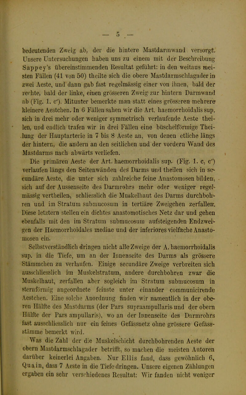 bedeutenden Zweig ab, der die hintere Mastdarmwand versorg^' Unsere Untersuchungen haben uns zu einem mit der Beschreibung Sappey’s übereinstimmenden Kesultat geführt; in den weitaus mei- sten Fäilen (41 von 50) theilte sich die obere Mastdarmschlagader in zwei Aeste, und dann gab fast regelmässig einer von ihnen, bald der rechte, bald der linke, einen grösseren Zv'eig zur hintern Darmwand ab (Fig. 1. c'). Mitunter bemerkte man statt eines grösseren mehrere- kleinere Aestchen, In 6 Fällen sahen wir die Art. haemorrhoidalis sup. sich in drei mehr oder weniger symmetrisch verlaufende Aeste thei- len, und endlich trafen wir in drei Fällen eine büschelförmige Thei- .lung der Hauptarterie in 7 bis 8 Aes-te an, von denen etliche längs der hintern, die andern an den seitlichen und der vordem Wand des Mastdarms nach abwärts verliefen. Die primären Aeste der Art. haem-orrhoidalis sup. (Fig. 1. c, c') verlaufen längs den Seitenwänden des Darms nnd theilen sich in se-- eundäre Aeste, die unter sich zahlreiche feine Anastomosen bilden-, - sich auf der Aussenseite des Darmrohrs mehr oder weniger regel- mässig vertheilen, schliesslich die Muskelhaut des Darms durchboh- ren und im Stratum submucosum in tertiäre Zweigehen zerfallen. Diese letztem stellen ein dichtes anastomotisches Netz dar und gehen ebenfalls mit den im Stratum submucosum aufsteigendfen Endzwei- gen der HaemorrhoMales mediae und der inferiores vielfache Anasto- mosen ein. Selbstverständlich dringen nicht alle Zweige der A. haemorrhoidalis sup. in die Tiefe, um an der Innenseite des Darms als grössere Stämmchen zu verlaufen. Einige secundäre Zweige verbreiten sich ausschliesslich im Muskelstratum, andere durchbohren zwar die Muskelhaut, zerfallen aber sogleich im Stratum submucosum in sternförmig angeordnete feinste unter einander communicirende Aestchen. Eine solche Anordnung finden wir namentlich in der obe^ ren Hälfte des Mastdarms (der Pars supraampullaris. ,und der obern Hälfte der Pars ampullaris), wo an der Innenseite des Darmrohrs fast ausschliesslich nur ein feines Gefässnetz ohne grössere Gefäss- stämme bemerkt wird. Was die Zahl der die Muskelschicht durchbohrenden Aeste der obern Mastdarmschlagader betrifft, so machen die meisten Autoren darüber keinerlei Angaben. Nur Ellis fand, dass gewöhnlich 6, Qua in, dass 7 Aeste in die Tiefe dringen. Unsere eigenen Zählungen ergaben ein sehr versf-hiedenes Resultat; Wir fanden nicht weniger