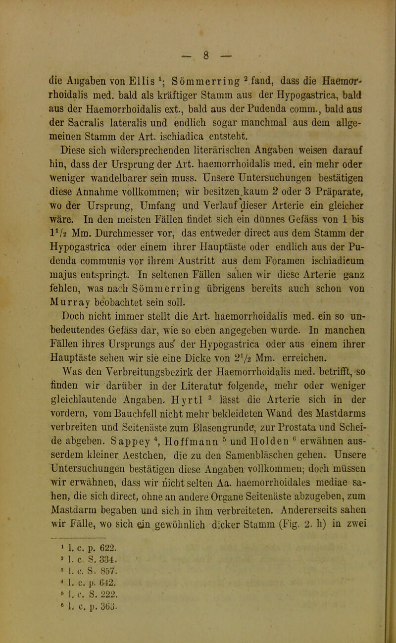 die Angaben von Ellis^; Sömmerring ^ fand, dass die Haemor- rhoidalis med. bald als kräftiger Stamm aus der Hypogastrica, bald aus der Haemorrboidalis ext., bald aus der Pudenda comm., bald ans der Sacralis lateralis und endlich sogar manchmal aus dem allge- meinen Stamm der Art. ischiadica entsteht. Diese sich widersprechenden literarischen Angaben weisen darauf hin, dass der Ursprung der Art. haemorrboidalis med. ein mehr oder Weniger wandelbarer sein muss. Unsere Untersuchungen bestätigen diese Annahme vollkommen; wir besitzen.kaum 2 oder 3 Präparate, wo der Ursprung, Umfang und Verlauf dieser Arterie ein gleicher wäre. In den meisten Fällen findet sich ein dünnes Gefäss von 1 bis IV2 Mm. Durchmesser vor, das entweder direct aus dem Stamm der Hypogastrica oder einem ihrer Hauptäste oder endlich aus der Pu- denda communis vor ihrem Austritt aus dem Foramen ischiadicum inajus entspringt. In seltenen Fällen sahen wir diese Arterie ganz fehlen, was nach Sömmerring übrigens bereits auch schon von Murrav beobachtet sein soll. Doch nicht immer stellt die Art. haemorrboidalis med. ein so un- bedeutendes Gefäss dar, wie so eben angegeben wurde. In manchen Fällen ihres Ursprungs aus' der Hypogastrica oder aus einem ihrer Hauptäste sehen wir sie eine Dicke von 2‘/2 Mm. erreichen. Was den Verbreitungsbezirk der Haemorrboidalis med. betrifft, so finden wir darüber in der Literatul’ folgende, mehr oder weniger gleichlautende Angaben. Hyrtl ^ lässt die Arterie sich in der vordem, vom Bauchfell nicht mehr bekleideten Wand des Mastdarms verbreiten und Seitenäste zum Blasengrunde, zur Prostata und Schei- de abgeben. Sappey % Hoffmann ^ und Holden ® erwähnen aus- serdem kleiner Aestchen, die zu den Samenbläschen gehen. Unsere Untersuchungen bestätigen diese Angaben vollkommen; doch müssen wir erwähnen, dass wir nicht selten Aa. haemorrhoidales mediae sa- hen, die sich direct, ohne an andere Organe Seitenäste abzugeben, zum Mastdarm begaben und sich in ihm verbreiteten. Andererseits sahen wir Fälle, wo sich dn gewöhnlich dicker Stamm (Fig. 2. h) in zwei » 1. c. p. 622. * 1. c. S. 334. ” 1. c. S. 857. M. c. p. 6-12. » I. c. S. 222.