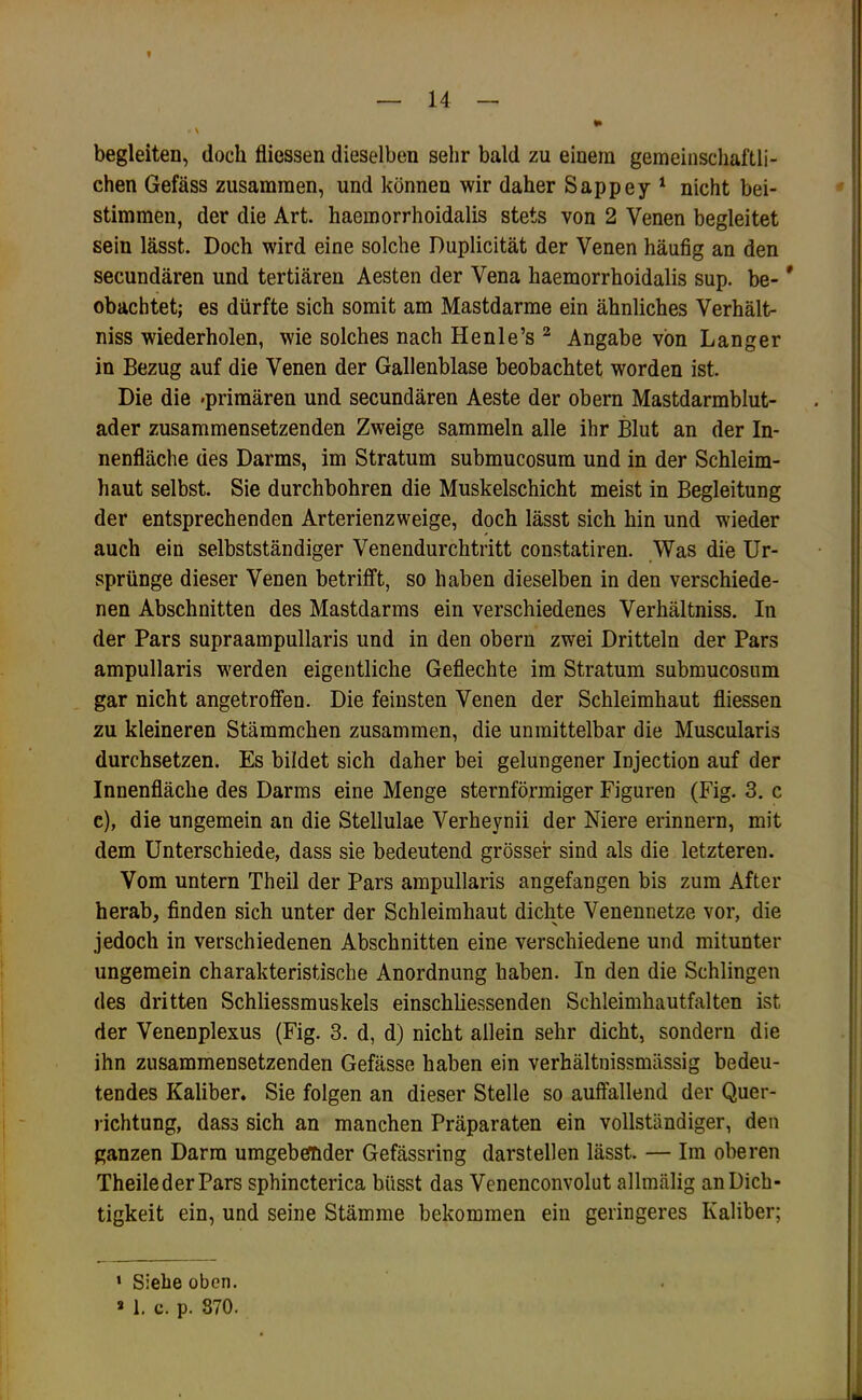 begleiten, doch fliessen dieselben sehr bald zu einem gemeinschaftli- chen Gefäss zusammen, und können wir daher Sappey ‘ nicht bei- stimmen, der die Art. haemorrhoidalis stets von 2 Venen begleitet sein lässt. Doch wird eine solche Duplicität der Venen häufig an den secundären und tertiären Aesten der Vena haemorrhoidalis sup. be- * obachtet; es dürfte sich somit am Mastdarme ein ähnliches Verhält- niss wiederholen, wie solches nach Henle’s ^ Angabe von Langer in Bezug auf die Venen der Gallenblase beobachtet worden ist. Die die »primären und secundären Aeste der obern Mastdarmblut- ader zusammensetzenden Zweige sammeln alle ihr Blut an der In- nenfläche des Darms, im Stratum submucosum und in der Schleim- haut selbst. Sie durchbohren die Muskelschicht meist in Begleitung der entsprechenden Arterienzweige, doch lässt sich hin und wieder auch ein selbstständiger Venendurchtritt constatiren. Was die Ur- sprünge dieser Venen betrifft, so haben dieselben in den verschiede- nen Abschnitten des Mastdarms ein verschiedenes Verhältniss. In der Pars supraampullaris und in den obern zwei Dritteln der Pars ampullaris werden eigentliche Geflechte im Stratum submucosum gar nicht angetroffen. Die feinsten Venen der Schleimhaut fliessen zu kleineren Stämmchen zusammen, die unmittelbar die Muscularis durchsetzen. Es bildet sich daher bei gelungener Injection auf der Innenfläche des Darms eine Menge sternförmiger Figuren (Fig. 3. c c), die ungemein an die Stellulae Verheynii der Niere erinnern, mit dem Unterschiede, dass sie bedeutend grösser sind als die letzteren. Vom untern Theil der Pars ampullaris angefangen bis zum After herab, finden sich unter der Schleimhaut dichte Venennetze vor, die jedoch in verschiedenen Abschnitten eine verschiedene und mitunter ungemein charakteristische Anordnung haben. In den die Schlingen des dritten Schliessmuskels einschliessenden Schleimhautfalten ist der Venenplexus (Fig. 3. d, d) nicht allein sehr dicht, sondern die ihn zusammensetzenden Gefässe haben ein verhältnissmässig bedeu- tendes Kaliber. Sie folgen an dieser Stelle so auffallend der Quer- lichtung, dass sich an manchen Präparaten ein vollständiger, den ganzen Darm umgebefhder Gefässring darstellen lässt. — Im oberen TheilederPars sphincterica biisst das Venenconvolut allmälig an Dich- tigkeit ein, und seine Stämme bekommen ein geringeres Kaliber; ‘ Siehe oben. » 1. c. p. 870.