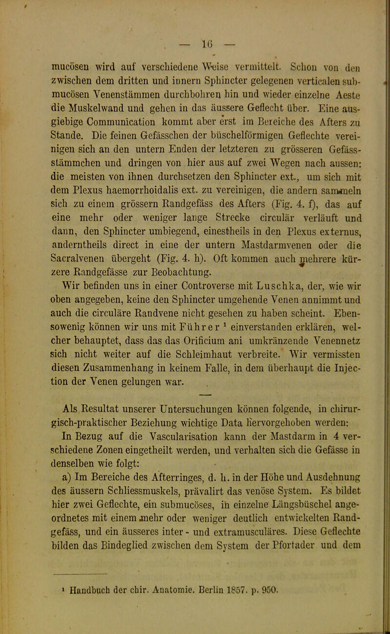 9 , — 16 — mucüsen wird auf verschiedene Weise vermittelt. Schon von den zwischen dem dritten und innern Sphincter gelegenen verticalen suh- mucösen Venenstämmen durchbohren hin und wieder einzelne Aeste die Muskelwand und gehen in das äussere Geflecht über. Eine aus- giebige Communication kommt aber erst im Bereiche des Afters zu Stande. Die feinen Gefässchen der büschelförmigen Geflechte verei- nigen sich an den untern Enden der letzteren zu grösseren Gefäss- stämmchen und dringen von hier aus auf zwei Wegen nach aussen: die meisten von ihnen durchsetzen den Sphincter ext., um sich mit dem Plexus haemorrhoidalis ext. zu vereinigen, die andern sanMueln sich zu einem grossem Randgefäss des Afters (Fig. 4. f), das auf eine mehr oder weniger lange Strecke circulär verläuft und dann, den Sphincter umbiegend, einestheils in den Plexus externus, anderntheils direct in eine der untern Mastdarmvenen oder die Sacralvenen übergeht (Fig. 4. h). Oft kommen auch ^ehrere kür- zere Randgefässe zur Beobachtung. Wir befinden uns in einer Controverse mit Luschka, der, wie wr oben angegeben, keine den Sphincter umgehende Venen annimmt und auch die circuläre Randvene nicht gesehen zu haben scheint. Eben- sowenig können wir uns mit Führer ^ einverstanden erklären, wel- cher behauptet, dass das das Orificium ani umkränzende Venennetz sich nicht weiter auf die Schleimhaut verbreite. Wir vermissten diesen Zusammenhang in keinem Falle, in dem überhaupt die Injec- tion der Venen gelungen war. Als Resultat unserer Untersuchungen können folgende, in chirur- gisch-praktischer Beziehung wichtige Data liervorgehoben w'erden: In Bezug auf die Vascularisation kann der Mastdarm in 4 ver- schiedene Zonen eingetheilt werden, und verhalten sich die Gefässe in denselben wie folgt: a) Im Bereiche des Afterringes, d. h. in der Höhe und Ausdehnung des äussern Schliessmuskels, prävalirt das venöse System. Es bildet hier zwei Geflechte, ein submucöses, in einzelne Längsbüschel ange- ordnetes mit einem jmehr oder weniger deutlich entwickelten Rand- gefäss, und ein äusseres inter - und extramusculäres. Diese Geflechte bilden das Bindeglied zwischen dem System der Pfortader und dem * Handbuch der cbir. Anatomie. Berlin 1857. p. 950.