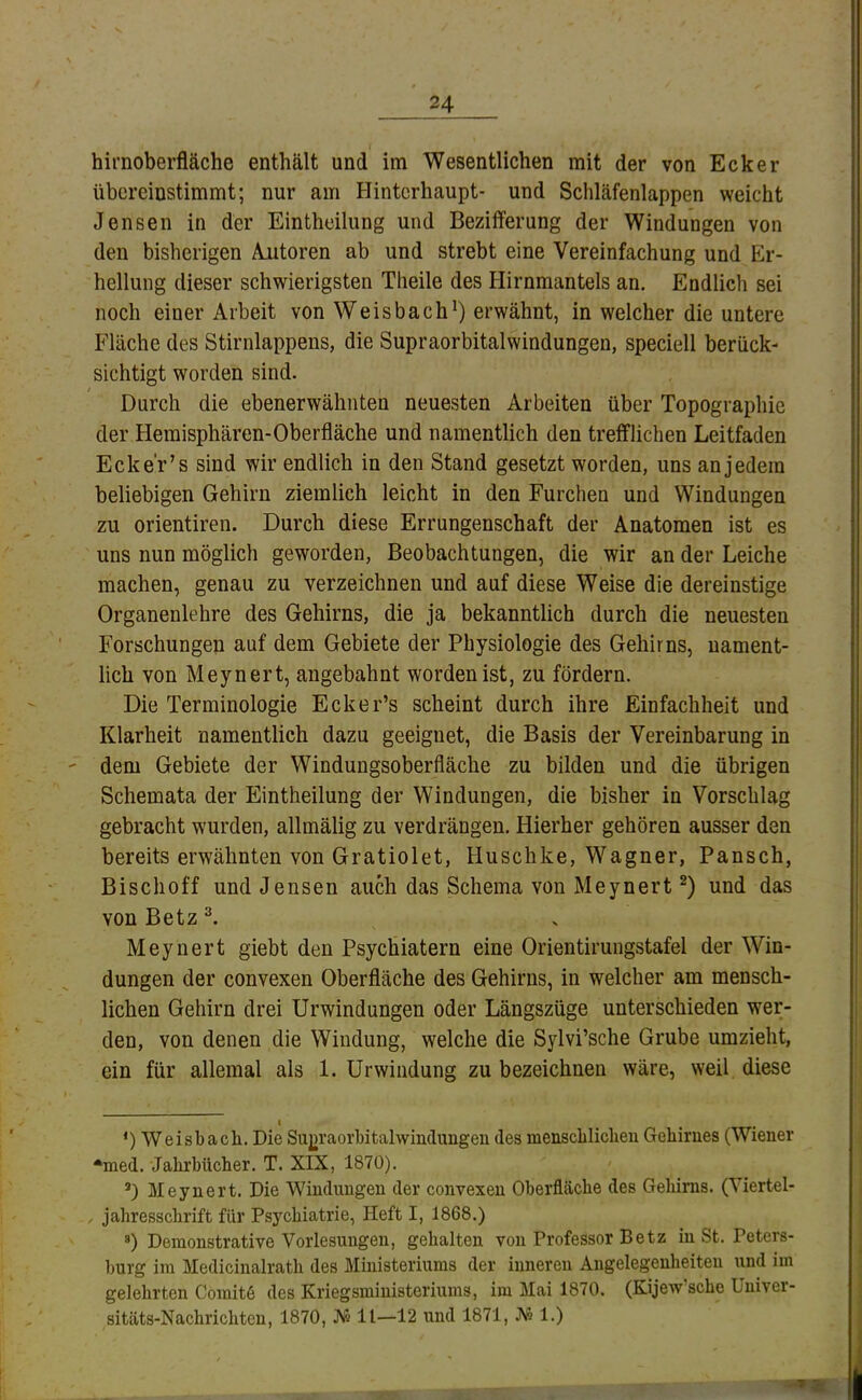 hirnoberfläche enthält und im Wesentlichen mit der von Ecker übereinstimmt; nur am Hinterhaupt- und Schläfenlappen weicht Jensen in der Eintheilung und Bezifferung der Windungen von den bisherigen Amtoren ab und strebt eine Vereinfachung und Er- hellung dieser schwierigsten Theile des Hirnmantels an. Endlich sei noch einer Arbeit von Weisbach^) erwähnt, in welcher die untere Fläche des Stirnlappens, die Supraorbitalwindungen, speciell berück- sichtigt worden sind. Durch die ebenerwähnten neuesten Arbeiten über Topographie der Hemisphären-Oberfläche und namentlich den trefflichen Leitfaden Eck er’s sind wir endlich in den Stand gesetzt worden, uns an jedem beliebigen Gehirn ziemlich leicht in den Furchen und Windungen zu orientiren. Durch diese Errungenschaft der Anatomen ist es uns nun möglich geworden, Beobachtungen, die wir an der Leiche machen, genau zu verzeichnen und auf diese Weise die dereinstige Organenlehre des Gehirns, die ja bekanntlich durch die neuesten Forschungen auf dem Gebiete der Physiologie des Gehirns, nament- lich von Meynert, angebahnt worden ist, zu fördern. Die Terminologie Ecker’s scheint durch ihre Einfachheit und Klarheit namentlich dazu geeignet, die Basis der Vereinbarung in dem Gebiete der Windungsoberfläche zu bilden und die übrigen Schemata der Eintheilung der Windungen, die bisher in Vorschlag gebracht wurden, allmälig zu verdrängen. Hierher gehören ausser den bereits erwähnten von Gratiolet, Huschke, Wagner, Pansch, Bisclioff und Jensen auch das Schema von Meynert und das von Betz Meynert giebt den Psychiatern eine Orientiruiigstafel der Win- dungen der convexen Oberfläche des Gehirns, in welcher am mensch- lichen Gehirn drei Urwindungen oder Längszüge unterschieden w^er- den, von denen die Windung, welche die Sylvi’sche Grube umzieht, ein für allemal als 1. Urwindung zu bezeichnen wäre, weil diese I ‘) Weisbach. Die Sujiraorbitalwindimgeii des menscblicheu Gehirnes (Wiener •med. Jahrbücher. T. XIX, 1870). D Meynert. Die Windungen der convexen Oberfläche des Gehirns. (Viertel- , jahresschrift für Psychiatrie, Heft I, 1868.) *) Demonstrative Vorlesungen, gehalten von Professor Betz in St. Peters- burg im Medicinalrath des Ministeriums der inneren Angelegenheiten und im gelehrten Comit6 des Kriegsministeriums, im Mai 1870. (Kijew’sche Univer- sitäts-Nachrichten, 1870, JS511—12 und 1871, A's 1.)