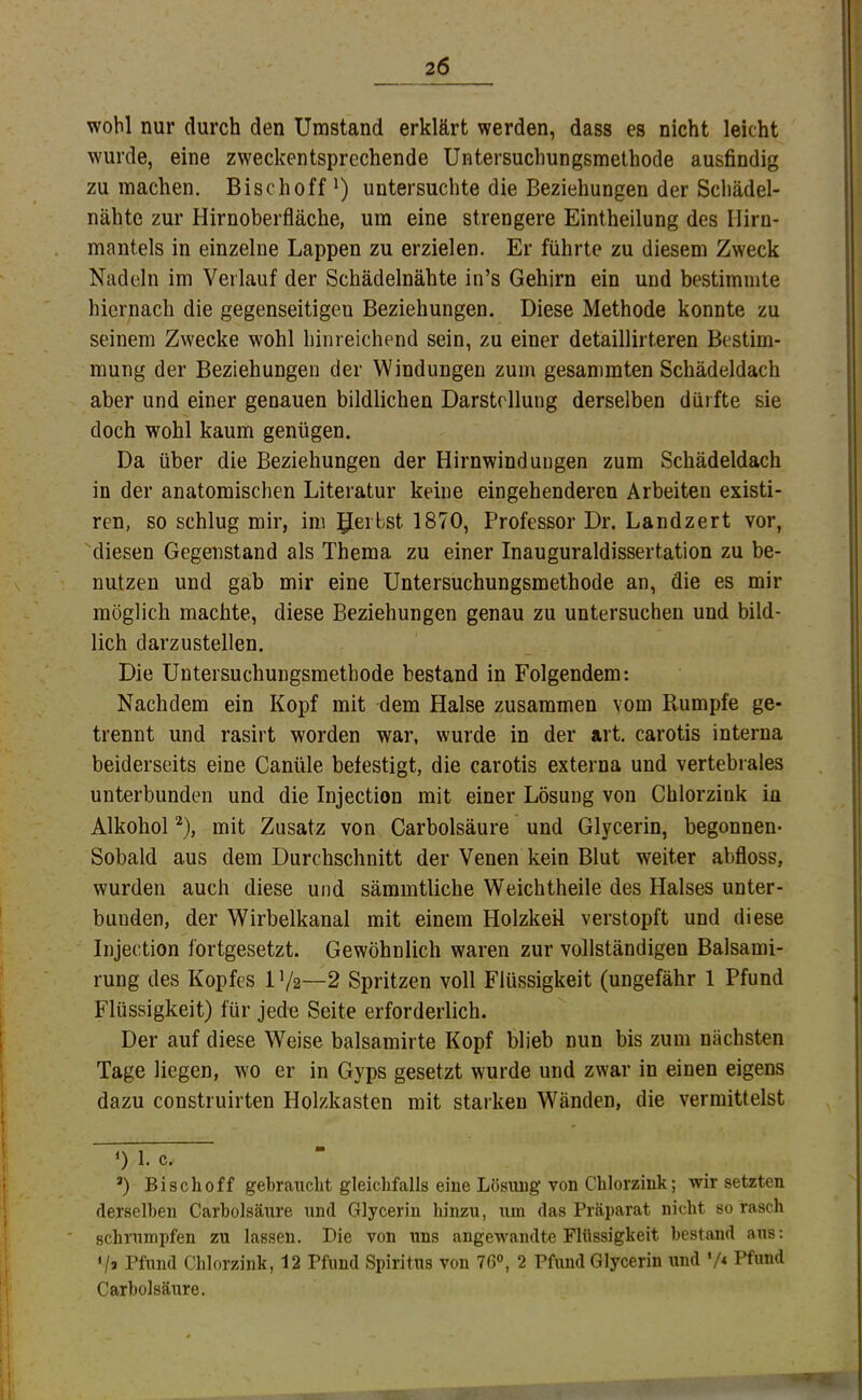 wohl nur durch den Umstand erklärt werden, dass es nicht leicht wurde, eine zweckentsprechende Untersuchungsmethode ausfindig zu machen. Bischoff untersuchte die Beziehungen der Schädel- nähte zur Hirnoberfläche, um eine strengere Eintheilung des Ilirn- mantels in einzelne Lappen zu erzielen. Er führte zu diesem Zweck Nadeln im Verlauf der Schädelnähte in’s Gehirn ein und bestimmte hiernach die gegenseitigen Beziehungen. Diese Methode konnte zu seinem Zwecke wohl hinreichend sein, zu einer detaillirteren Bestim- mung der Beziehungen der Windungen zum gesammten Schädeldach aber und einer genauen bildlichen Darstellung derselben dürfte sie doch wohl kaum genügen. Da über die Beziehungen der Hirnwindungen zum Schädeldach in der anatomischen Literatur keine eingehenderen Arbeiten existi- ren, so schlug mir, im gerbst 1870, Professor Dr. Landzert vor, diesen Gegenstand als Thema zu einer Inauguraldissertation zu be- nutzen und gab mir eine Untersuchungsmethode an, die es mir möglich machte, diese Beziehungen genau zu untersuchen und bild- lich darzustellen. Die Untersuchungsraethode bestand in Folgendem: Nachdem ein Kopf mit dem Halse zusammen vom Rumpfe ge- trennt und rasirt worden war, wurde in der art. carotis interna beiderseits eine Canüle befestigt, die carotis externa und vertebrales unterbunden und die Injection mit einer Lösung von Chlorzink in Alkohol '* *), mit Zusatz von Carbolsäure und Glycerin, begonnen- Sobald aus dem Durchschnitt der Venen kein Blut weiter abfloss, wurden auch diese und sämmtliche Weichtheile des Halses unter- bunden, der Wirbelkanal mit einem Holzkeü verstopft und diese Injection fortgesetzt. Gewöhnlich waren zur vollständigen Balsami- rung des Kopfes 1V2—2 Spritzen voll Flüssigkeit (ungefähr 1 Pfund Flüssigkeit) für jede Seite erforderlich. Der auf diese Weise balsamirte Kopf blieb nun bis zum nächsten Tage liegen, wo er in Gyps gesetzt wurde und zwar in einen eigens dazu construirten Holzkasten mit starken Wänden, die vermittelst 0 1. c. *) Bischoff gebraucht gleichfalls eine Lösung von Chlorziuk; wir setzten derselben Carbolsäure und Glycerin hinzu, um das Präparat nicht so rasch schrumpfen zu lassen. Die von uns angewandte Flüssigkeit bestand aus: V» Pfund Chlorzink, 12 Pfund Spiritus von 76°, 2 Pfund Glycerin und '/* Pfund Carbolsäure. T