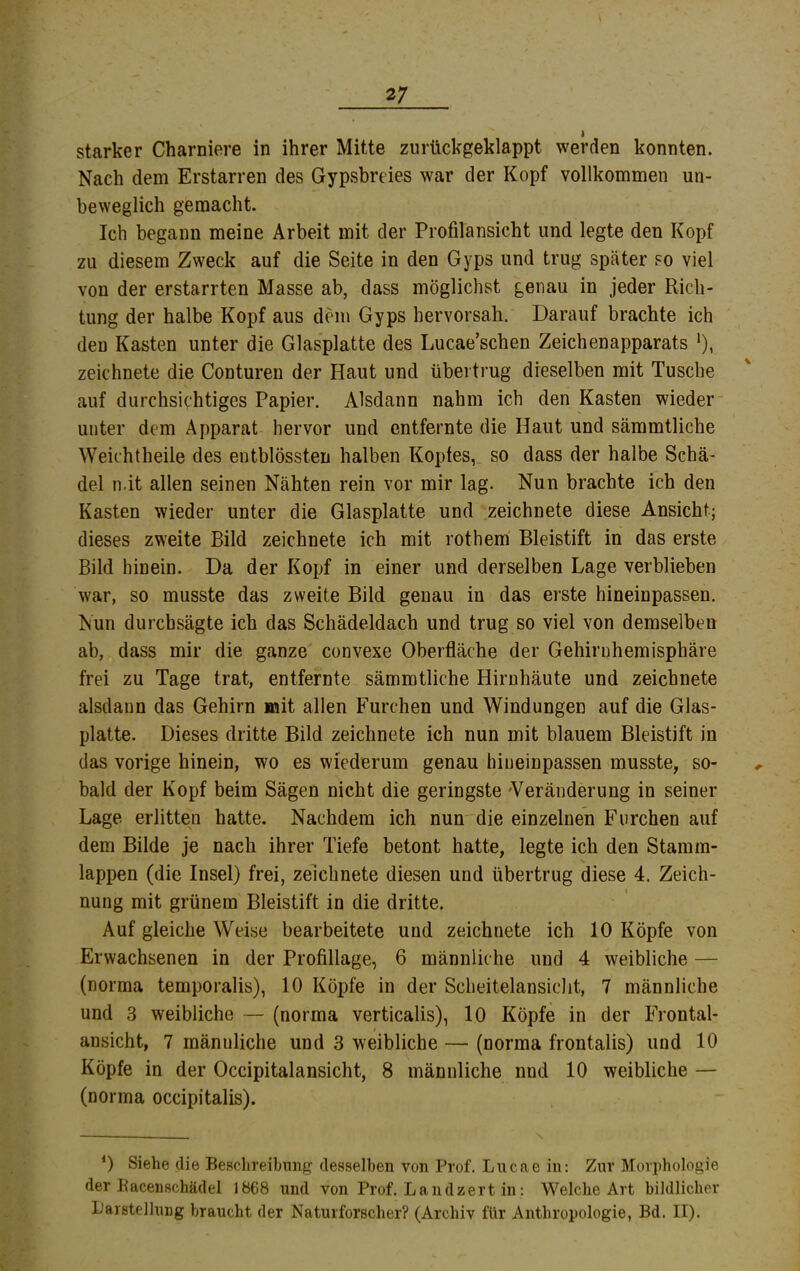 starker Charniere in ihrer Mitte zurückgeklappt werden konnten. Nach dem Erstarren des Gypsbreies war der Kopf vollkommen un- beweglich gemacht. Ich begann meine Arbeit mit der Profilansicht und legte den Kopf zu diesem Zweck auf die Seite in den Gyps und trug später so viel von der erstarrten Masse ab, dass möglichst genau in jeder Rich- tung der halbe Kopf aus dem Gyps hervorsah. Darauf brachte ich den Kasten unter die Glasplatte des Lucae’schen Zeichenapparats *), zeichnete die Conturen der Haut und übertrug dieselben mit Tusche auf durchsichtiges Papier. Alsdann nahm ich den Kasten wieder unter dem Apparat hervor und entfernte die Haut und sämmtliche Weichtheiie des entblössten halben Kopfes, so dass der halbe Schä- del n.it allen seinen Nähten rein vor mir lag. Nun brachte ich den Kasten wieder unter die Glasplatte und zeichnete diese Ansicht; dieses zweite Bild zeichnete ich mit rothem Bleistift in das erste Bild hinein. Da der Kopf in einer und derselben Lage verblieben war, so musste das zweite Bild genau in das erste hineinpassen. Nun durchsägte ich das Schädeldach und trug so viel von demselben ab, dass mir die ganze convexe Oberfläche der Gehiruhemisphäre frei zu Tage trat, entfernte sämmtliche Hirnhäute und zeichnete alsdann das Gehirn mit allen Furchen und Windungen auf die Glas- platte. Dieses dritte Bild zeichnete ich nun mit blauem Bleistift in das vorige hinein, wo es wiederum genau hiueinpassen musste, so- bald der Kopf beim Sägen nicht die geringste 'Veränderung in seiner Lage erlitten hatte. Nachdem ich nun die einzelnen Furchen auf dem Bilde je nach ihrer Tiefe betont hatte, legte ich den Stamm- s lappen (die Insel) frei, zeichnete diesen und übertrug diese 4. Zeich- nung mit grünem Bleistift in die dritte. Auf gleiche Weise bearbeitete und zeichnete ich 10 Köpfe von Erwachsenen in der Profillage, 6 männliche und 4 weibliche — (norma temporalis), 10 Köpfe in der Scheitelansiclit, 7 männliche und 3 weibliche — (norma verticalis), lO Köpfe in der Frontal- ansicht, 7 männliche und 3 weibliche — (norma frontalis) und 10 Köpfe in der Occipitalansicht, 8 männliche nnd 10 weibliche — (norma occipitalis). 0 Siehe die Beschreibung desselben von Prof. Lucae in: Zur Moi’iihologie der Bacenschädel 1868 und von Prof. Landzert in: Welche Art hildlicher Darstellung braucht der Naturforscher? (Archiv für Anthropologie, Bd. II).