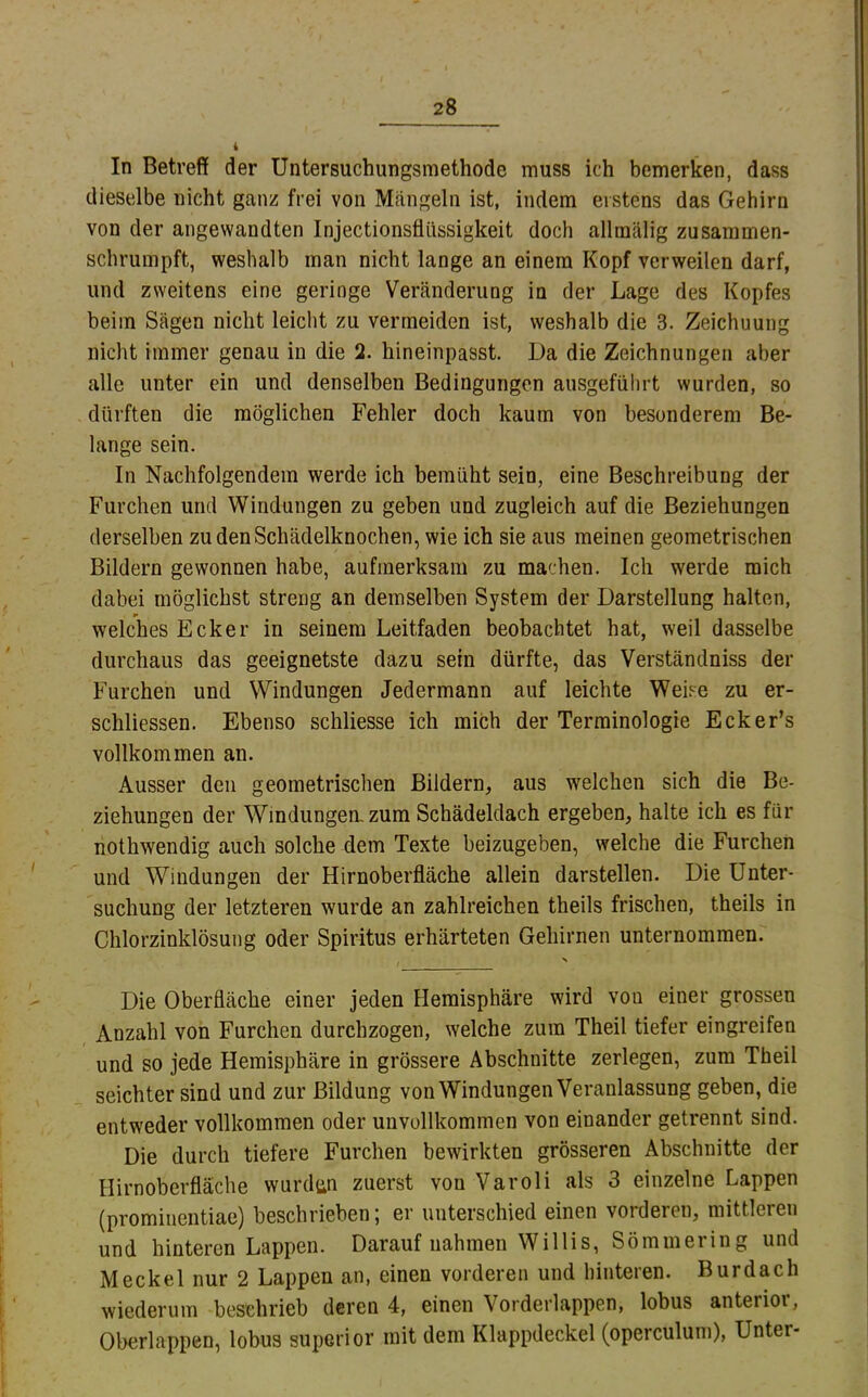 In Betreff der Untersuchungsmethode muss ich bemerken, dass dieselbe nicht ganz frei von Mängeln ist, indem erstens das Gehirn von der angewandten Injectionsflüssigkeit doch allmälig zusammen- schrumpft, weshalb man nicht lange an einem Kopf verweilen darf, und zweitens eine geringe Veränderung in der Lage des Kopfes beim Sägen nicht leicht zu vermeiden ist, weshalb die 3. Zeichnung nicht immer genau in die 2. hineinpasst. Da die Zeichnungen aber alle unter ein und denselben Bedingungen ausgefüiirt wurden, so dürften die möglichen Fehler doch kaum von besonderem Be- lange sein. In Nachfolgendem werde ich bemüht sein, eine Beschreibung der Furchen und Windungen zu geben und zugleich auf die Beziehungen derselben zu den Schädelknochen, wie ich sie aus meinen geometrischen Bildern gewonnen habe, aufmerksam zu machen. Ich werde mich dabei möglichst streng an demselben System der Darstellung halten, welches Ecker in seinem Leitfaden beobachtet hat, weil dasselbe durchaus das geeignetste dazu sein dürfte, das Verständniss der Furchen und Windungen Jedermann auf leichte Weise zu er- schliessen. Ebenso schliesse ich mich der Terminologie Ecker’s vollkommen an. Ausser den geometrischen Bildern, aus welchen sich die Be- ziehungen der Windungen, zum Schädeldach ergeben, halte ich es für nothwendig auch solche dem Texte beizugeben, welche die Furchen und Windungen der Hirnoberfläche allein darstellen. Die Unter- suchung der letzteren wurde an zahlreichen theils frischen, theils in Chlorzinklösung oder Spiritus erhärteten Gehirnen unternommen. Die Oberfläche einer jeden Hemisphäre wird von einer grossen Anzahl von Furchen durchzogen, welche zum Theil tiefer eingreifen und so jede Hemisphäre in grössere Abschnitte zerlegen, zum Theil seichter sind und zur Bildung von Windungen Veranlassung geben, die entweder vollkommen oder unvollkommen von einander getrennt sind. Die durch tiefere Furchen bewirkten grösseren Abschnitte der Hirnoberfläche wurden zuerst von Varoli als 3 einzelne Lappen (prominentiae) beschrieben; er unterschied einen vorderen, mittleren und hinteren Lappen. Darauf nahmen Willis, Sömmering und Meckel nur 2 Lappen an, einen vorderen und hinteren. Burdach wiederum beschrieb deren 4, einen Vorderlappen, lobus anterior, Oberlappen, lobus superior mit dem Klappdeckel (operculum). Unter-