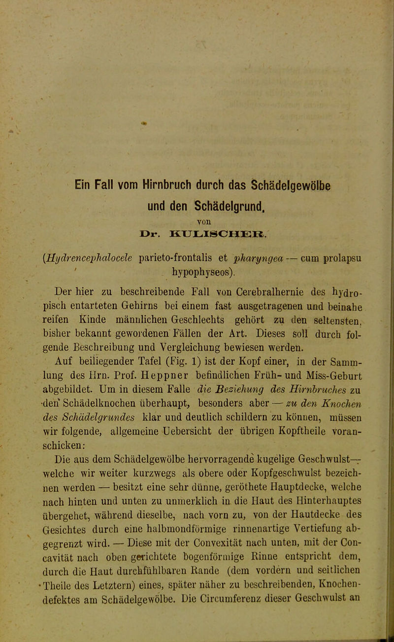 Ein Fall vom Hirnbruch durch das Schädelgewölbe und den Schädelgrund, von Dr. KTJLISCHER. {Hydrencephalocele parieto-frontalis et pharyngea — cum prolapsu ' hypophyseos). Der hier zu beschreibende Fall von Cerebralhernie des hydro- pisch entarteten Gehirns bei einem fast ausgetragenen und beinahe reifen Kinde männlichen Geschlechts gehört zu den seltensten, bisher bekannt gewoi-denen Fällen der Art. Dieses soll durch fol- gende Beschreibung und Vergleichung bewiesen werden. Auf beiliegender Tafel (Fig. 1) ist der Kopf einer, in der Samm- lung des Ilrn. Prof. Heppner befindlichen Früh-und Miss-Geburt abgebildet. Um in diesem Falle die Beziehung des Hirnbruches zu •den Schädelknochen überhaupt, besonders aber — zu den Knochen des Schädelgrundes klar und deutlich schildern zu könuen, müssen wir folgende, allgemeine Uebersicht der übrigen Kopftheile voran- schicken: Die aus dem Schädelgewölbe hervorragende kugelige Geschwulst- weiche wir weiter kurzwegs als obere oder Kopfgeschwulst bezeich- nen werden — besitzt eine sehr dünne, geröthete Hauptdecke, welche nach hinten und unten zu unmerklich iu die Haut des Hinterhauptes übergehet, während dieselbe, nach vorn zu, von der Hautdecke des Gesichtes durch eine halbmondförmige rinnenartige Vertiefung ab- gegrenzt wird. — Diese mit der Convexität nach unten, mit der Con- cavität nach oben gerichtete bogenförmige Rinne entspricht dem, durch die Haut durchfühlbaren Rande (dem vordem und seitlichen •Theile des Letztem) eines, später näher zu beschreibenden, Knochen- defektes am Schädelgewölbe. Die Circumferenz dieser Geschwulst an