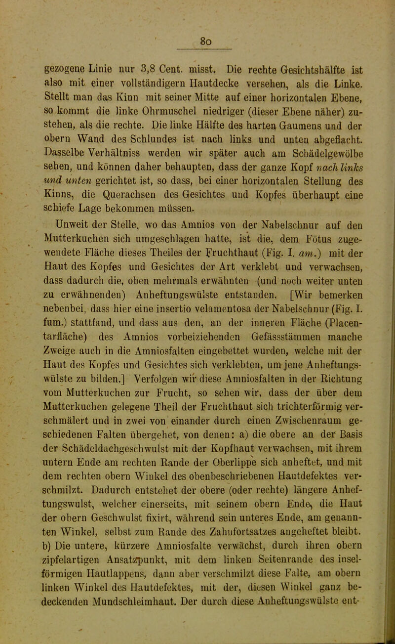 gezogene Linie nur 3,8 Cent, misst. Die rechte Gesichtshälfte ist also mit einer vollständigem Hautdecke versehen, als die Linke. Stellt man das Kinn mit seiner Mitte auf einer horizontalen Ebene, so kommt die linke Ohrmuschel niedriger (dieser Ebene näher) zu- stehen, als die rechte. Die linke Hälfte des harten Gaumens und der Obern Wand des Schlundes ist nach links und unten abgeflacht. Dasselbe Verhältniss werden wir später auch am Schädelgewolbe sehen, und können daher behaupten, dass der ganze Kopf nach links und unten gerichtet ist, so dass, bei einer horizontalen Stellung des Kinns, die Querachsen des Gesichtes und Kopfes überhaupt eine schiefe Lage bekommen müssen. Unweit der Stelle, wo das Amnios von der Nabelschnur auf den Mutterkuchen sich urageschlagen hatte, ist die, dem Fötus zuge- wendete Fläche dieses Theiles der Fruchthaut (Fig. I. am.) mit der Haut des Kopfes und Gesichtes der Art verklebt und verwachsen, dass dadurch die, oben mehrmals erwähnten (und noch weiter unten zu erwähnenden) Anheftungswülste entstanden, [Wir bemerken nebenbei, dass hier eine insertio velamentosa der Nabelschnur (Fig. I, fum.) stattfand, und dass aus den, an der inneren Fläche (Placen- tarfläche) des Amnios vorbeiziehenden Gefässstämmen manche Zweige auch in die Amniosfa,lten eingebettet wurden, welche mit der Haut des Kopfes und Gesichtes sich verklebten, um jene Anheftungs- wülste zu bilden.] Verfolgen wir diese Amniosfalten in der Richtung vom Mutterkuchen zur Frucht, so sehen wir, dass der über dem Mutterkuchen gelegene Theil der Fruchthaut sich trichterförmig ver- schmälert und in zwei von einander durch einen Zwischenraum ge- schiedenen Falten übergehet, von denen: a) die obere an der Basis der Schädeldachgeschwulst mit der Kopfhaut verwachsen, mit ihrem untern Ende am rechten Rande der Oberlippe sich anheftet, und mit dem rechten obern Winkel des obenbeschriebenen Hautdefektes ver- schmilzt. Dadurch entstehet der obere (oder rechte) längere Anhef- tungswulst, welcher einerseits, mit seinem obern Ende^ die Haut der obern Geschwulst fixirt, während sein unteres Ende, am genann- ten Winkel, selbst zum Rande des Zahiifortsatzes angeheftet bleibt, b) Die untere, kürzere Amniosfalte verwächst, durch ihren obern zipfelartigen Ansatzpunkt, mit dem linken Seitenrande des insel- förmigen Hautlappens, dann aber verschmilzt diese Falte, am obern linken Winkel des Hautdefektes, mit der, diesen Winkel ganz be- deckenden Mundschleimhaut. Der durch diese Auheftungswülste ent-