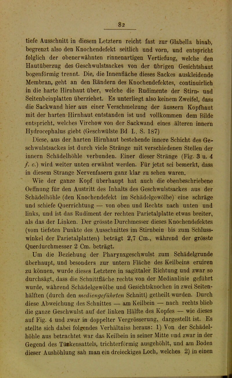 tiefe Ausschnitt in diesem Letztem reicht fast zur Glabella hinab, begrenzt also den Knochendefekt seitlich und vorn, und entspricht folglich der obenerwähnten rinnenartigen Vertiefung, welche den Hautüberzug des Geschwulstsackes von der übrigen Gesichtshaut bogenförmig trennt. Die, die Innenfläche dieses Sackes auskleidende Membran, geht an den Rändern des Knochendefektes, continuirlich in die harte Hirnhaut über, welche die Rudimente der Stirn- und Seitenbeinplatten überziehet. Es unterliegt also keinem Zweifel, dass die Sackwand hier aus einer Verschmelzung der äussern Kopfhaut mit der harten-Hirnhaut entstanden ist und vollkommen dem Bilde entspricht, welches Virchow von der Sackwand eines älteren innern Hydrocephalus giebt (Geschwülste Bd I., S. 187) Diese, aus der harten Hirnhaut bestehende innere Schicht des Ge- schwulstsackes ist durch viele Stränge mit verschiedenen Stellen der innern Schädelhöhle verbunden. Einer dieser Stränge (Fig. 3 u. 4 /. c.) wird weiter unten erwähnt werden. Für jetzt sei bemerkt, dass in diesem Strange Nervenfasern ganz klar zu sehen waren. Wie der ganze Kopf überhaupt hat auch die obenbeschriebene Oeffnung für den Austritt des Inhalts des Geschwulstsackes aus der Schädelhöhle (den Knochendefekt im Schädelgewölbe) eine schräge und schiefe Querrichtung — von oben und Rechts nach unten und links, und ist das Rudiment der rechten Parietalplatte etwas breiter, als das der Linken. Der grösste Durchmesser dieses Knochendefektes (vom tiefsten Punkte des Ausschnittes im Stirnbein bis zum Schluss- winkel der Parietalplatten) beträgt 2,7 Cm., während der grösste Querdurchmesser 2 Cm. beträgt. Um die Beziehung der Pharynxgeschwulst zum Schädelgrunde überhaupt, und besonders zur untern Fläche des Keilbeins eruiren zu können, wurde dieses Letztere in sagittaler Richtung und zwar so durchsägt, dass die Schnittfläche rechts von der Medianlinie geführt wurde, während Schädelgewölbe und Gesichtsknochen in zwei Seiten- hälften (durch den mediengeführten Schnitt) getheilt wurden. Durch diese Abweichung des Schnittes — am Keilbein — nach rechts blieb die ganze Geschwulst auf der linken Hälfte des Kopfes — wie dieses auf Fig. 4 und zwar in doppelter Vergrösserung, dargestellt ist. Es stellte sich dabei folgendes Verhältniss heraus: 1) Von der Schädel- höhle aus betrachtet war das Keilbein in seiner Mitte und zwar in der Gegend des Tiiakensatteis, trichterförmig ausgehöhlt, und am Boden dieser Aushöhlung sah man ein dreieckiges Loch, welches 2) in einen