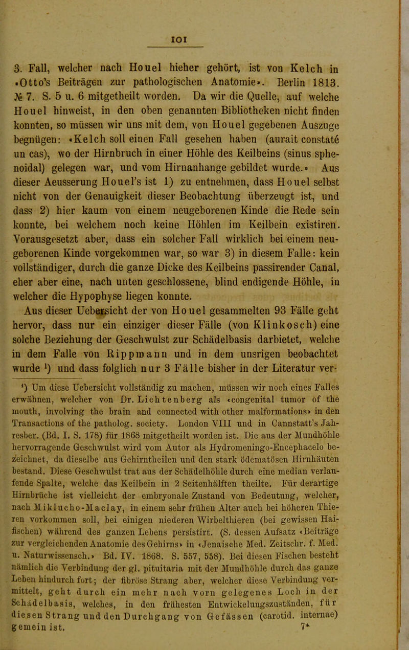 lOI з. Fall, welcher nach Houel hieher gehört, ist von Kelc h in • Otto’s Beiträgen zur pathologischen Anatomie». Berlin 1813. 7. S. 5 ii. 6 mitgetheilt worden. Da wir die Quelle, auf welche Houel hinweist, in den oben genannten Bibliotheken nicht finden konnten, so müssen wir uns mit dem, von Houel gegebenen Auszuge begnügen: «Kelch soll einen Fall gesehen haben (aurait constat^ un cas), wo der Hirnbruch in einer Höhle des Keilbeins (sinus sphe- noidal) gelegen w'ar, und vom Hirnanhange gebildet wurde.» Aus dieser Aeusserung Houel’s ist 1) zu entnehmen, dass Houel selbst nicht von der Genauigkeit dieser Beobachtung überzeugt ist, und dass 2) hier kaum von einem neugeborenen Kinde die Rede sein konnte, bei welchem noch keine Höhlen im Keilbein existiren. Vorausgesetzt aber, dass ein solcher Fall wirklich bei einem neu- geborenen Kinde vorgekommen war, so war 3) in diesem Falle: kein vollständiger, durch die ganze Dicke des Keilbeins passirender Canal, eher aber eine, nach unten geschlossene, blind endigende Höhle, in welcher die Hypophyse liegen konnte. Aus dieser Uebejfisicht der von Houel gesammelten 93 Fälle geht hervor, dass nur ein einziger dieser Fälle (von Klinkosch) eine solche Beziehung der Geschwulst zur Schädelbasis darbietet, welche in dem Falle von Rippmann und in dem unsrigen beobachtet wurde und dass folglich nur 3 Fälle bisher in der Literatur ver- ‘) Um diese Uebersicht vollständig zu machen, müssen wir noch eines Falles erwähnen, welcher von Dr. Liehtenberg als «congenital tumor of the mouth, involving the brain and connected with other malformations» in den Transactions of the patholog. society. London VIII und in Cannstatt’s Jah- resber. (Bd. I. S. 178) für 1868 mitgetheilt worden ist. Die aus der Mundhöhle hervorragende Geschwulst wird vom Autor als Hydromeningo-Encephacelo be- zeichnet, da dieselbe aus Gehirntheilen und den stark ödematösen Hirnhäuten bestand. Diese Geschwulst trat aus der Schädelhöhle durch eine median verlau- fende Spalte, welche das Keilbein in 2 Seitenhälften theüte. Für derartige Hirnbrüche ist vielleicht der embryonale Zustand von Bedeutung, welcher, nach Miklucho-Maclay, in einem sehr frühen Alter auch bei höheren Thie- ren Vorkommen soll, bei einigen niederen Wirbelthieren (bei gewissen Hai- fischen) während des ganzen Lebens persistirt. (S. dessen Aufsatz «Beiträge zur vergleichenden Anatomie des Gehirns» in «Jenaische Med. Zeitschr. f. Med. и. Naturwissensch.» Bd. IV. 1868. S. 557, 558). Bei diesen Fischen besteht nämlich die Verbindung der gl. pituitaria mit der Mundhöhle durch das ganze Leben hindurch fort; der fibröse Strang aber, welcher diese Verbindung ver- mittelt, geht durch ein mehr nach vorn gelegenes Loch in der Schädelbasis, welches, in den frühesten Entwickeluugszuständen, für diesen Strang und den Durchgang von Gefässen (carotid. internae) gemein ist. 7*