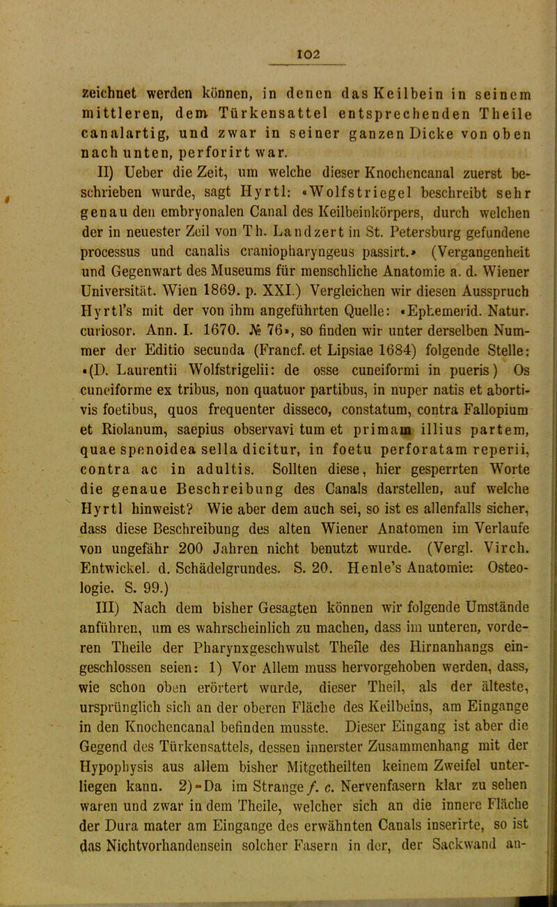 zeichnet werden können, in denen das Keilbein in seinem mittleren, dem Türkensattel entsprechenden Theile canalartig, und zwar in seiner ganzen Dicke von oben nach unten, perforirt war. II) lieber die Zeit, um welche dieser Knochencanal zuerst be- schrieben wurde, sagt Hyrtl: «Wolfstriegel beschreibt sehr genau den embryonalen Canal des Keilbeinkörpers, durch welchen der in neuester Zeil von Th. Landzert in St. Petersburg gefundene processus und canalis craniopharyngeus passirt.» (Vergangenheit und Gegenwart des Museums für menschliche Anatomie a. d. Wiener Universität. Wien 1869. p. XXI.) Vergleichen wir diesen Ausspruch Hyrtl’s mit der von ihm angeführten Quelle: «Ephemerid. Natur, curiosor. Ann. I. 1670. J\« 76», so finden wir unter derselben Num- mer der Editio secunda (Francf. et Lipsiae 1684) folgende Stelle: • (D. Laurentii Wolfstrigelii: de osse cuneiformi in pueris) Os cuneiforme ex tribus, non quatuor partibus, in nuper natis et aborti- vis foetibus, quos frequenter disseco, constatum, contra Fallopium et Riolanum, saepius observavi tum et primam illius partem, quae spenoidea sella dicitur, in foetu perforatam reperii, contra ac in adultis. Sollten diese, hier gesperrten Worte die genaue Beschreibung des Canals darstellen, auf welche Hyrtl hin weist? Wie aber dem auch sei, so ist es allenfalls sicher, dass diese Beschreibung des alten Wiener Anatomen im Verlaufe von ungefähr 200 Jahren nicht benutzt wurde. (Vergl. Virch. Entwickel. d. Schädelgrundes. S. 20. Henle’s Anatomie: Osteo- logie. S. 99.) III) Nach dem bisher Gesagten können wir folgende Umstände anführen, um es wahrscheinlich zu machen, dass im unteren, vorde- ren Theile der Pharynxgeschwulst Theile des Hirnanhangs ein- geschlossen seien: 1) Vor Allem muss hervorgehoben werden, dass, wie schon oben erörtert wurde, dieser Theil, als der älteste, ursprünglich sich an der oberen Fläche des Keilbeins, am Eingänge in den Knochencanal befinden musste. Dieser Eingang ist aber die Gegend des Türkensattels, dessen innerster Zusammenhang mit der Hypophysis aus allem bisher Mitgetheilten keinem Zweifel unter- liegen kann. 2)-Da im Strange/. c. Nervenfasern klar zu sehen waren und zwar in dem Theile, welcher sich an die innere Fläche der Dura mater am Eingänge des erwähnten Canals inserirte, so ist das Nichtvorhandensein solcher Fasern in der, der Sackwand an-