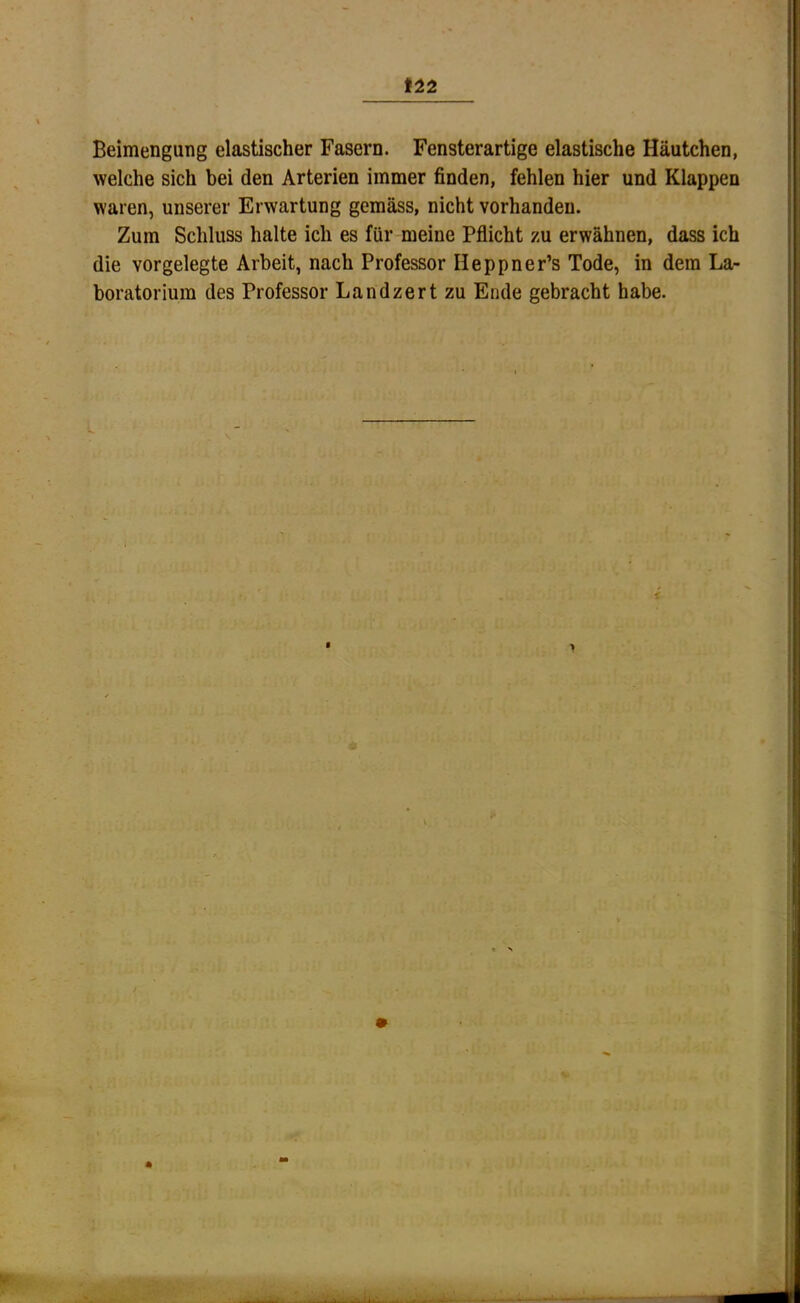 Beimengung elastischer Fasern. Fensterartige elastische Häutchen, welche sich bei den Arterien immer finden, fehlen hier und Klappen waren, unserer Erwartung gemäss, nicht vorhanden. Zum Schluss halte ich es für meine Pflicht zu erwähnen, dass ich die vorgelegte Arbeit, nach Professor Heppner’s Tode, in dem La- boratorium des Professor Landzertzu Ende gebracht habe. 1 'u.. -t*.