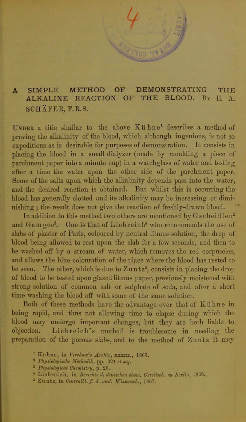 A SIMPLE METHOD OF DEMONSTRATING THE ALKALINE REACTION OF THE BLOOD. By E. A. SCHAFER, F.R.S. Under a title similar to the above K11 line^ describes a metbod of proving the alkalinity of the blood, which although ingenious, is not so expeditious as is desirable for purposes of demonstration. It consists in placing the blood in a small dialyzer (made by moulding a piece of parchment paper into a minute cup) in a watchglass of water and testing after a time the water upon the other side of the parchment paper. Some of the salts upon which the alkalinity depends pass into the water, and the desired reaction is obtained. But whilst this is occurring the blood has generally clotted and its alkalinity may be increasing or dimi- nishing ; the result does not give the reaction of freshly-drawn blood. In addition to this method two others are mentioned by Gscheidlen^ and Gamgee^ One is'that of Liebreich* who recommends the use of slabs of plaster of Paris, coloured by neutral litmus solution, the drop of blood being allowed to rest upon the slab for a few seconds, and then to be washed off by a stream of water, which removes the red corpuscles, and allows the blue colouration of the place where the blood has rested to be seen. The other, which is due to Zuntz^, consists in placing the drop of blood to be tested upon glazed litmus paper, previously moistened with strong solution of common salt or sulphate of soda, and after a short time washing the blood off with some of the same solution. Both of these methods have the advantage over that of Kiihne in being rapid, and thus not allowing time to elapse during which the blood may undergo important changes, but they are both liable to objection. Liebreich's method is troublesome in needing the preparation of the porous slabs, and to the method of Zuntz it may ' Kiihne, in Virchow^s Archiv, xxxiii., 1865. ' Physiologische Methodik, pp. 324 et seq. ^ Physiological Chemistry, p. 26. * Liebreich, in Berichte d. deutschcn chem, Gescllsch. zu Berlin, 1868. ^ Zuntz, in Centralbl. f. d. med. Wissensch., 1867.