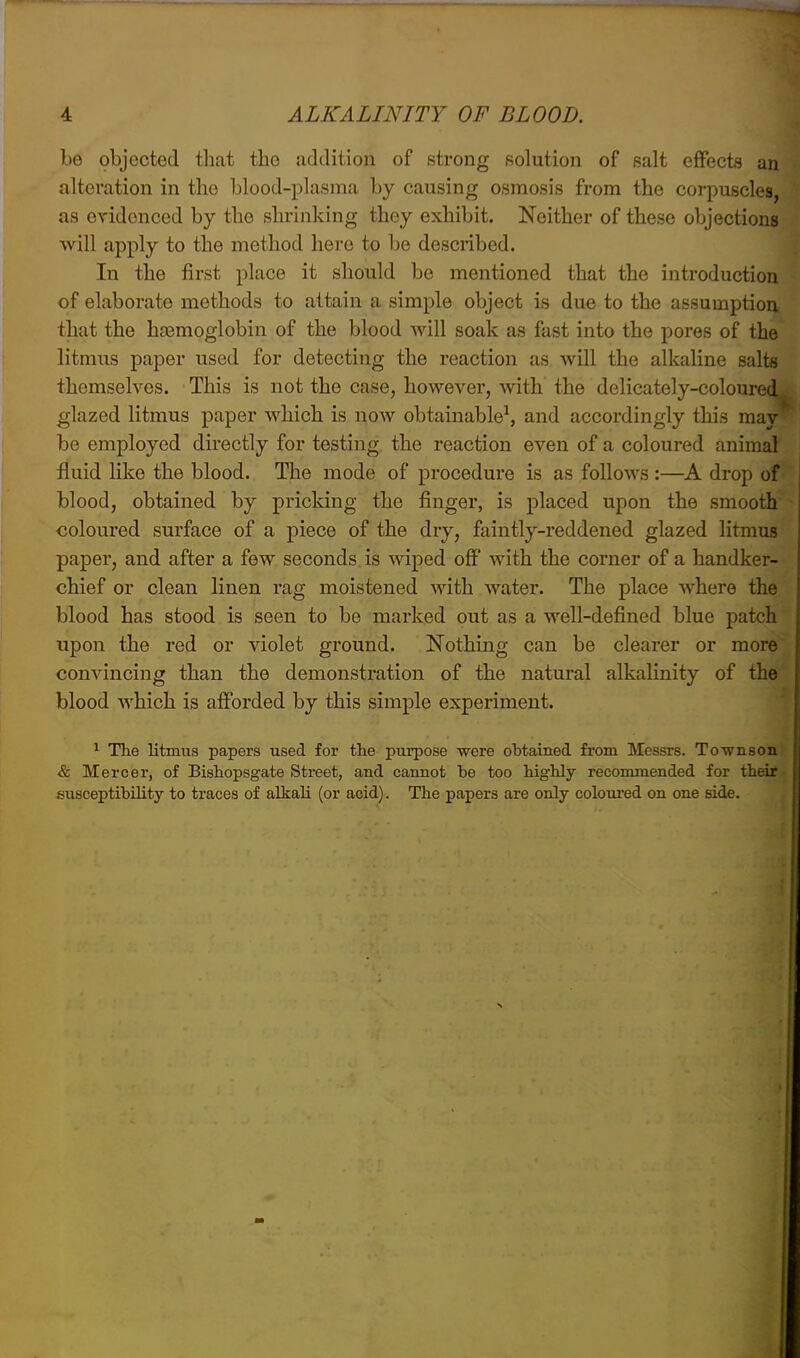 be objected that the addition of strong solution of salt effects an alteration in the blood-plasma by causing osmosis from the corpuscles, as evidenced by the shrinking they exhibit. Neither of these objections will apply to the method here to be described. In the first place it should be mentioned that the introduction of elaborate methods to attain a simple object is due to the assumption that the haemoglobin of the blood will soak as fast into the pores of the litmus paper used for detecting the reaction as will the alkaline salts themselves. This is not the case, however, with the delicately-coloured glazed litmus paper which is now obtainable^ and accordingly this may be employed directly for testing, the reaction even of a coloured animal fluid Uke the blood. The mode of procedure is as follows :—A drop of blood, obtained by pricking the finger, is placed upon the smooth coloured surface of a piece of the dry, faintly-reddened glazed litmus paper, and after a few seconds is wiped off with the corner of a handker- chief or clean linen rag moistened with water. The place where the blood has stood is seen to be marked out as a well-defined blue patch upon the red or violet ground. Nothing can be clearer or more convincing than the demonstration of the natural alkalinity of the blood which is afforded by this simple experiment. ^ The litmus papers used for the purpose -were obtained from Messrs. Townson & Mercer, of Bishopsgate Street, and cannot be too highly recommended for their susceptibility to traces of alkali (or acid). The papers are only coloured on one side.