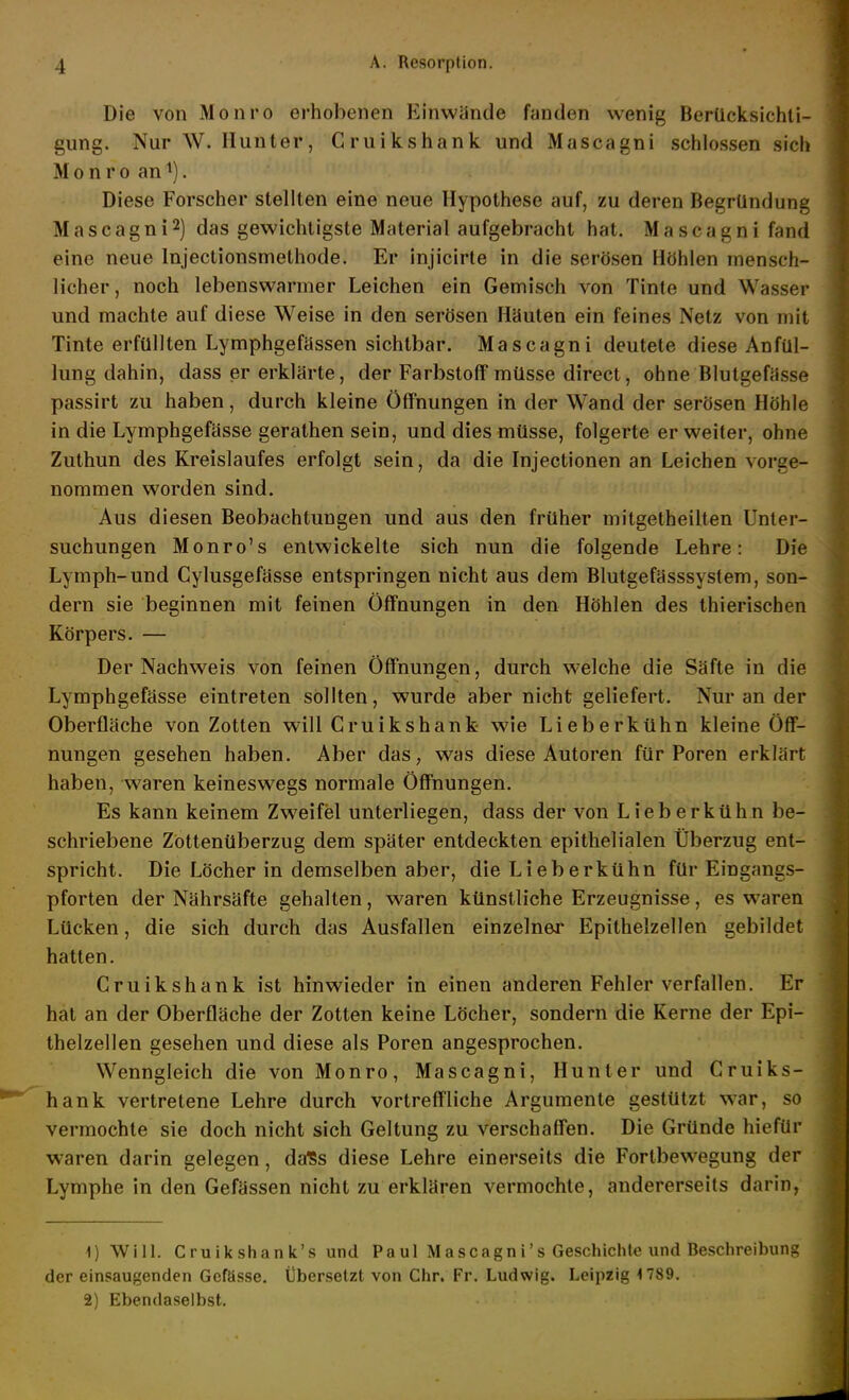 Die von Mo uro erhobenen Einwände fanden wenig Berücksichti- gung. Nur W. Hunter, Gruikshank und Mascagni schlössen sich M 0 n r 0 an ^). Diese Forscher stellten eine neue Hypothese auf, zu deren Begründung Mascagni2) das gewichtigste Material aufgebracht hat. Mascagni fand eine neue Injectionsmethode. Er injicirte in die serösen Höhlen mensch- licher , noch lebenswarmer Leichen ein Gemisch von Tinte und Wasser und machte auf diese Weise in den serösen Häuten ein feines Netz von mit Tinte erfüllten Lymphgefässen sichtbar. Mascagni deutete diese Anfül- lung dahin, dass er erklärte, der Farbstoff müsse direct, ohne Blutgefässe passirt zu haben, durch kleine Öffnungen in der Wand der serösen Höhle in die Lymphgefässe gerathen sein, und dies müsse, folgerte er weiter, ohne Zuthun des Kreislaufes erfolgt sein, da die Injectionen an Leichen vorge- nommen worden sind. Aus diesen Beobachtungen und aus den früher mitgetheilten Unter- suchungen Monro's entwickelte sich nun die folgende Lehre: Die Lymph-und Cylusgefässe entspringen nicht aus dem Blutgefässsystem, son- dern sie beginnen mit feinen Öffnungen in den Höhlen des thierischen Körpers. — Der Nachweis von feinen Öffnungen, durch welche die Säfte in die Lymphgefässe eintreten sollten, wurde aber nicht geliefert. Nur an der Oberfläche von Zotten will Gruikshank- wie Lieberkühn kleine Öff- nungen gesehen haben. Aber das, was diese Autoren für Poren erklärt haben, waren keineswegs normale Öffnungen. Es kann keinem Zweifel unterliegen, dass der von Lieberkühn be- schriebene Zottenüberzug dem später entdeckten epithelialen Überzug ent- spricht. Die Löcher in demselben aber, die Lieberkühn für Eingangs- pforten der Nährsäfte gehalten, waren künstliche Erzeugnisse, es waren Lücken, die sich durch das Ausfallen einzelner Epithelzellen gebildet hatten. Gruikshank ist hinwieder in einen anderen Fehler verfallen. Er hat an der Oberfläche der Zotten keine Löcher, sondern die Kerne der Epi- thelzellen gesehen und diese als Poren angesprochen. Wenngleich die von Monro, Mascagni, Hunter und Gruiks- hank vertretene Lehre durch vortreffliche Argumente gestützt war, so vermochte sie doch nicht sich Geltung zu verschafTen. Die Gründe hiefür waren darin gelegen, da^s diese Lehre einerseits die Fortbewegung der Lymphe in den Gefässen nicht zu erklären vermochte, andererseits darin, 1) Will. Cruikshank's und Paul Mascagni's Geschichte und Beschreibung der einsaugenden Gcfässe. Übersetzt von Chr. Fr. Ludwig. Leipzig 1789. 2) Ebendaselbst.