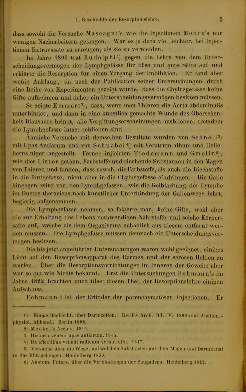 dass sowohl die Versuche Mascagni's wie die Injectionen Monro's nur wenigen Nacharbeitern gelangen. War es ja doch viel leichter, bei Injec- tionen Extravasate zu erzeugen, als sie zu vermeiden. Im Jahre 1800 trat Rudolphi^) gegen die Lehre von dem Unter- scheidungsvermögen der Lymphgefässe für böse und gute Säfte auf und erklärte die Resorption für einen Vorgang der Imbibition. Er fand aber wehig Anklang, da nach der Publication seiner Untersuchungen durch eine Reihe von Experimenten gezeigt wurde, dass die Chylusgefässe keine Gifte aufnehmen und daher ein Unterscheidungsvermögen besitzen müssen. So zeigte Emmert^), dass, wenn man Thieren die Aorta abdominalis unterbindet, und dann in eine künstlich gemachte Wunde des Oberschen- kels Blausäure bringt, alle Vergiftungserscheinungen ausblieben, trotzdem die Lymphgefässe intact geblieben sind. Ähnliche Versuche mit demselben Resultate wurden von Schnell3) mit Upas Antiarum und von Schnabel^) mit Veratrum album und Helle- borus niger angestellt. Ferner injicirten Tiedemann und Gmelin»), wie dies List er gethan, Farbstoffe und riechende Substanzen in den Magen von Thieren und fanden, dass sowohl die Farbstoffe, als auch die Riechstoffe in die Blutgefässe, nicht aber in die Chylusgefässe eindringen. Die Galle hingegen wird von den Lymphgefässen, wie die Gelbfärbung der Lymphe im Ductus thoracicus nach künstlicher Unterbindung der Gallenwege lehrt, begierig aufgenommen. Die Lymphgefässe nehmen, so folgerte man, keine Gifte, wohl aber die zur Erhaltung des Lebens nothwendigen Nährstoffe und solche Körper- säfte auf, welche als dem Organismus schädlich aus diesem entfernt w^er- den müssen. Die Lymphgefässe müssen demnach ein Unterscheidungsver- mögen besitzen. Die bis jetzt angeführten Untersuchungen waren wohl geeignet, einiges Licht auf den Resorptionsapparat des Darmes und der serösen Höhlen zu werfen. Über die ResorptionsVorrichtungen im Inneren der Gewebe aber war so gut wie Nichts bekannt. Erst die Untersuchungen Fohmann's im Jahre 1822 brachten auch über diesen Theil der Resorptionslehre einigen Aufschluss. Foh mann ^) ist der Erfinder der parenchymatösen Injectionen. Er 1) Einige Bcobuchl. über Darmzotten. Reil's Arch. Bd. IV. 1800 und Anatom.- physiol. Abhandl. Berlin -1802. 2) Meckel's Archiv. 1810. 3) Historia veneni upas antiarum. 1815. 4) De effectibus veneni radicum veratri albi. 1817. 5) Versuche über die Wege, auf weichen Substanzen aus dem Magen und DarmkanaJ in das Blut gelangen. Heidelberg 1820, 6) Anatom. Unters, über die Verbindungen der Saugadern. Heidelberg 1822.