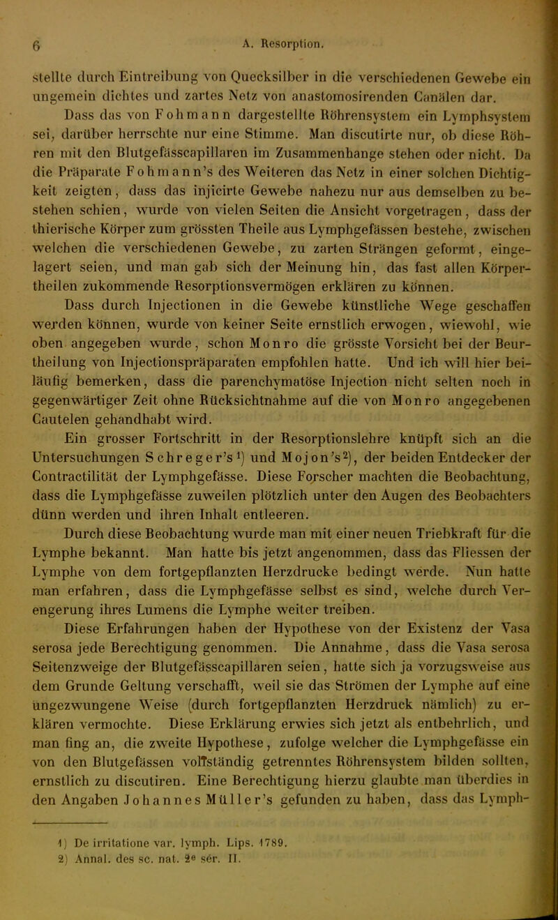 stellte durch EintreibuDg von Quecksilber in die verschiedenen Gewebe ein ungemein dichtes und zartes Netz von anastomosirenden Canälen dar, Dass das von Fohmann dargestellte Röhrensystem ein Lymphsystem sei, darüber herrschte nur eine Stimme. Man discutirte nur, ob diese Röh- ren mit den Blutgefasscapillaren im Zusammenhange stehen oder nicht. Da die Präparate Fohmann's des Weiteren das Netz in einer solchen Dichtig- keit zeigten, dass das injicirte Gewebe nahezu nur aus demselben zu be- stehen schien, wurde von vielen Seiten die Ansicht vorgetragen, dass der thierische Körper zum grössten Theile aus Lymphgefässen bestehe, zwischen welchen die verschiedenen Gewebe, zu zarten Strängen geformt, einge- lagert seien, und man gab sich der Meinung hin, das fast allen Körper- theilen zukommende Resorptionsvermögen erklären zu können. Dass durch Injectionen in die Gewebe künstliche Wege geschaffen werden können, wurde von keiner Seite ernstlich erwogen, wiewohl, wie oben angegeben wurde, schon Monro die grösste Vorsicht bei der Beur- theilung von Injectionspräparaten empfohlen hatte. Und ich will hier bei- läufig bemerken, dass die parenchymatöse Injection nicht selten noch in gegenwärtiger Zeit ohne Rücksichtnahme auf die von Monro angegebenen Cautelen gehandhabt wird. Ein grosser Fortschritt in der Resorptionslehre knüpft sich an die Untersuchungen Schreger's*) und Mojon's^), der beiden Entdecker der Contractilität der Lymphgefässe. Diese Forscher machten die Beobachtung, dass die Lymphgefässe zuweilen plötzlich unter den Augen des Beobachters dünn werden und ihren Inhalt entleeren. Durch diese Beobachtung wurde man mit einer neuen Triebkraft für die Lymphe bekannt. Man hatte bis jetzt angenommen, dass das Fliessen der Lymphe von dem fortgepflanzten Herzdrucke bedingt werde. Nun hatte man erfahren, dass die Lymphgefässe selbst es sind, welche durch Ver- engerung ihres Lumens die Lymphe weiter treiben. Diese Erfahrungen haben der Hypothese von der Existenz der Vasa serosa jede Berechtigung genommen. Die Annahme, dass die Vasa serosa Seitenzweige der Blutgefässcapillaren seien, hatte sich ja vorzugsweise aus dem Grunde Geltung verschafft, weil sie das Strömen der Lymphe auf eine ungezwungene Weise (durch fortgepflanzten Herzdruck nämlich) zu er- klären vermochte. Diese Erklärung erwies sich jetzt als entbehrlich, und man fing an, die zweite Hypothese, zufolge welcher die Lymphgefässe ein von den Blutgefässen volTständig getrenntes Röhrensystem bilden sollten, ernstlich zu discutiren. Eine Berechtigung hierzu glaubte man überdies in den Angaben JohannesMüller's gefunden zu haben, dass das Lympli- •1) De irritatione var. lymph. Lips. 1789. 2) Annal. des sc. nat. 2e s6r. II.