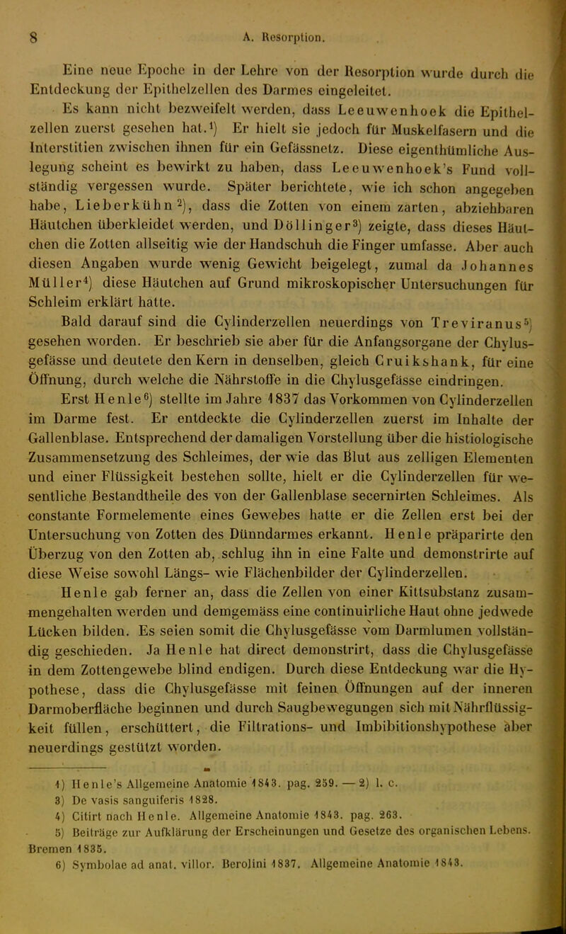 Eine neue Epoche in der Lehre von der Resorption wurde durch die Entdeckung der Epithelzellen des Darmes eingeleitet. Es kann nicht bezweifelt werden, dass Leeuwenhook die Epithel- zellen zuerst gesehen hat.*) Er hielt sie jedoch für Muskelfasern und die Interstitien zwischen ihnen für ein Gefässnetz. Diese eigenlhümliche Aus- legung scheint es bewirkt zu haben, duss Leeuwenhoek's Fund voll- ständig vergessen wurde. Später berichtete, wie ich schon angegeben habe, Lieberkühn 2), dass die Zotten von einem zarten, abziehbaren Häutchen überkleidet werden, und DöUingerS) zeigte, dass dieses Käul- chen die Zotten allseitig wie der Handschuh die Finger umfasse. Aber auch diesen Angaben wurde wenig Gewicht beigelegt, zumal da Johannes Müller^) diese Häutchen auf Grund mikroskopischer Untersuchungen für Schleim erklärt hatte. Bald darauf sind die Cylinderzellen neuerdings von Treviranus^; gesehen worden. Er beschrieb sie aber für die Anfangsorgane der Chylus- gefässe und deutete den Kern in denselben, gleich Gruikshank, für eine Öffnung, durch welche die Nährstoffe in die Chylusgefässe eindringen. Erst H enle^) stellte im Jahre 1837 das Vorkommen von Cylinderzellen im Darme fest. Er entdeckte die Cylinderzellen zuerst im Inhalte der Gallenblase. Entsprechend der damaligen Vorstellung über die histiologische Zusammensetzung des Schleimes, der wie das ßlut aus zelligen Elementen und einer Flüssigkeit bestehen sollte, hielt er die Cylinderzellen für we- sentliche Bestandtheile des von der Gallenblase secernirten Schleimes. Als constante Formelemente eines Gewebes hatte er die Zellen erst bei der Untersuchung von Zotten des Dünndarmes erkannt. Henle präparirte den Überzug von den Zotten ab, schlug ihn in eine Falte und demonstrirte auf diese Weise sowohl Längs- wie Flächenbilder der Cylinderzellen. Henle gab ferner an, dass die Zellen von einer Kittsubstanz zusam- mengehalten werden und demgemäss eine continuirliche Haut ohne jedwede Lücken bilden. Es seien somit die Chylusgefässe vom Darmlumen vollstän- dig geschieden. Ja Henle hat direct demonstrirt, dass die Chylusgefässe in dem Zottengewebe blind endigen. Durch diese Entdeckung war die Hy- pothese, dass die Chylusgefässe mit feinen. Öffnungen auf der inneren Darmoberfläcbe beginnen und durch Saugbewegungen sich mit Nährflüssig- keit füllen, erschüttert, die Filtrations- und Imbibitionshypolhese äber neuerdings gestützt worden. _ 1) Henle's Allgemeine Anatomie 1843. pag. 259. — 2) 1. c. 3) De vasis sanguiferis -1828. 4) Citirt nach Henle. Allgemeine Anatomie 1843. pag. 263. 5) Beiträge zur Aufklärung der Erscheinungen und Gesetze des organischen Lebens. Bremen 1835. 6) Symbolae ad anat. villor. Berojini 1837. Allgemeine Anatomie 1843.