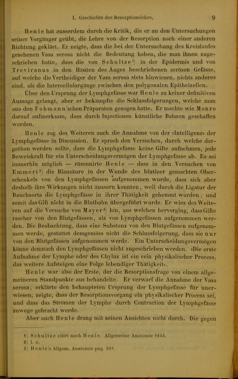 Henle hat ausserdem durch die Kritik, die er an den Untersuchungen seiner Vorgänger geübt, die Lehre von der Resorption nach einer anderen Richtung geklärt. Er zeigte, dass die bei der Untersuchung des Kreislaufes gesehenen Vasa serosa nicht die Redeutung haben, die man ihnen zuge- schrieben hatte, dass die von Schnitze') in der Epidermis und von Treviranus in den Häuten des Auges beschriebenen serösen Gefässe, aufweiche die Vertheidiger der Vasa serosa stets hinwiesen, nichts anderes sind, als die Intercellulargänge zwischen den polygonalen Epithelzellen. Über den Ursprung der Lymphgefässe war Henle zu keiner definitiven Aussage gelangt, aber er bekämpfte die Schlussfolgerungen, welche man aus den F o hm an n'sehen Präparaten gezogen hatte. Er machte wie Monro darauf aufmerksam, dass durch Injectionen künstliche Rahnen geschaffen werden. Henle zog des Weiteren auch die Annahme von der »Intelligenz« der Lymphgefässe in Discussion. Er sprach den Versuchen, durch welche dar- gethan werden sollte, dass die Lymphgefässe keine Gifte aufnehmen, jede fieweiskraft für ein Unterscheidungsvermögen der Lymphgefässe ab. Es sei immerhin möglich — räsonnirte Henle — dass in den Versuchen von Emmert^) die Rlausäure in der Wunde des blutleer gemachten Ober- schenkels von den Lymphgefässen aufgenommen wurde, dass sich aber deshalb ihre Wirkungen nicht äussern konnten, weil durch die Ligatur der Rauchaorta die Lymphgefässe in ihrer Thätigkeit gehemmt wurden , und somit das Gift nicht in die Rlutbahn übergeführt wurde. Er wies des Weite- ren auf die Versuche von May er 3) hin, aus welchen hervorging, dass Gifte rascher von den Rlutgefässen, als von Lymphgefässen aufgenommen wer- den. Die Reobachtung, dass eine Substanz von den Rlutgefässen aufgenom- men werde, gestattet demgemäss nicht die Schlussfolgerung, dass sie nur von den Rlutgefässen aufgenommen werde. Ein Unterscheidungsvermögen könne demnach den Lymphgefässen nicht zugeschrieben werden. »Die erste Aufnahme der Lymphe oder des Chylus ist ein rein physikalischer Process, das weitere Aufsteigen eine Folge lebendiger Thätigkeit«. Henle war also der Erste, der die Resorptionsfrage von einem allge- meineren Standpunkte aus behandelte. Er verwarf die Annahme der Vasa serosa, erklärte den behaupteten Ursprung der Lymphgefässe für uner- wiesen, zeigte, dass der Resorptionsvorgang ein physikalischer Process sei, und dass das Strömen der Lymphe durch Gontraclion der Lymphgefässe zuwege gebracht werde. Aber auch Henle drang mit seinen Ansichten nicht durch. Die gegen 1) Schullze cltirt nach Henle. Allgemeine Analonüe 1843. 2) 1. 0. 3) Henle's AUgem. Anatomie pag. 561. J