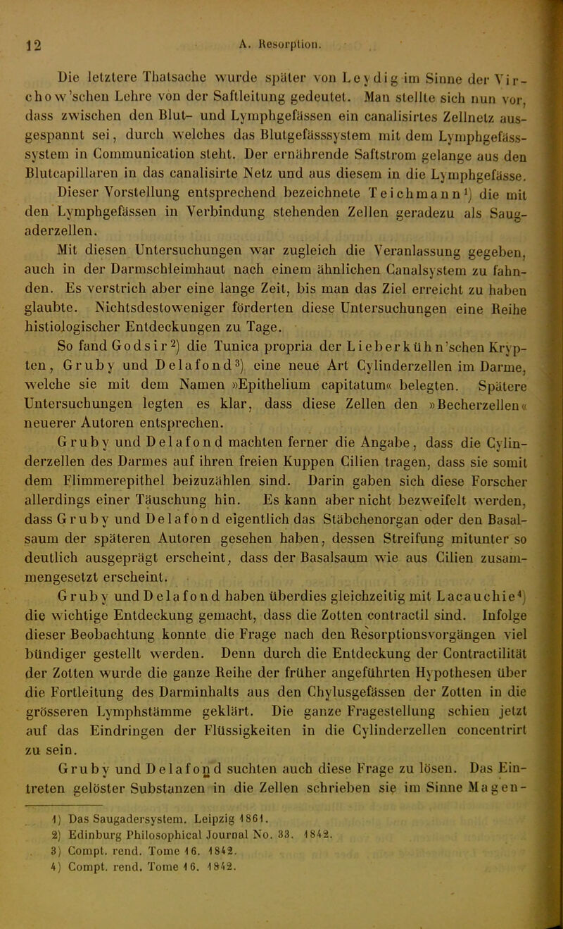 Die letztere Thatsache wurde später von Leydig im Sinne der Vir- chow'sehen Lehre von der Saftleitung gedeutet. Man stellte sich nun vor, dass zwischen den Blut- und Lymphgefüssen ein canalisirtes Zellnelz aus- gespannt sei, durch welches das Blutgefässsystem mit dem Lymphgefüss- system in Communication steht. Der ernährende Saflstrom gelange aus den Blutcapillaren in das canalisirte Netz und aus diesem in die Lymphgefasse. Dieser Vorstellung entsprechend bezeichnete Teichmanni) die mit den Lymphgefässen in Verbindung stehenden Zellen geradezu als Saug- aderzellen. Mit diesen Untersuchungen war zugleich die Veranlassung gegeben, auch in der Darmschleimhaut nach einem ähnlichen Canalsystem zu fahn- den. Es verstrich aber eine lange Zeit, bis man das Ziel erreicht zu haben glaubte. Nichtsdestoweniger förderten diese Untersuchungen eine Reihe histiologischer Entdeckungen zu Tage. So fand Godsir 2) die Tunica propria der Lieberkühn'schen Kryp- ten , Gruby und Delafond^) eine neue Art Cylinderzellen im Darme, welche sie mit dem Namen »Epithelium capitatum« belegten. Spätere Untersuchungen legten es klar, dass diese Zellen den »Becherzellen« neuerer Autoren entsprechen. Gruby und Delafond machten ferner die Angabe, dass die Cylin- derzellen des Darmes auf ihren freien Kuppen Cilien tragen, dass sie somit dem Flimmerepithel beizuzählen sind. Darin gaben sich diese Forscher allerdings einer Täuschung hin. Es kann aber nicht bezweifelt werden, dass Gruby und Delafond eigentlich das Stäbchenorgan oder den Basal- saum der späteren Autoren gesehen haben, dessen Streifung mitunter so deutlich ausgeprägt erscheint^ dass der Basalsaum wie aus Cilien zusam- mengesetzt erscheint. Gruby und Delafond haben überdies gleichzeitig mit Lacauchie^i die wichtige Entdeckung gemacht, dass die Zotten contractu sind. Infolge dieser Beobachtung konnte die Frage nach den Resorptionsvorgängen viel bündiger gestellt werden. Denn durch die Entdeckung der Contractilität der Zotten wurde die ganze Reihe der früher angeführten Hypothesen über die Fortleitung des Darminhalts aus den Chylusgefässen der Zotten in die grösseren Lymphstämme geklärt. Die ganze Fragestellung schien jetzt auf das Eindringen der Flüssigkeiten in die Cylinderzellen concentrirt zu sein. Gruby und Delafond suchten auch diese Frage zu lösen. Das Ein- treten gelöster Substanzen in die Zellen schrieben sie im Sinne Magen- ■J) Das Saugadersystem. Leipzig 1861. 2) Edinburg Philosophical Journal No. 33. 1842. 3) Compt. rend. Tome 16. 1842. 4) Compt. rend. Tome 1 6. 1842.