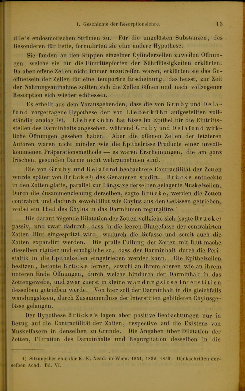 die's endosmolischen Strömen zu. Für die ungelösten Substanzen, des Besonderen für Fette, formulirten sie eine andere Hypothese. Sie fanden an den Kuppen einzelner Cylinderzellen zuweilen Öffnun- gen, welche sie für die Eintrittspforten der Nährflüssigkeiten erklärten. Da aber offene Zellen nicht immer anzutreffen waren, erklärten sie das Ge- öffnetsein der Zellen für eine temporäre Erscheinung, das heisst, zur Zeit der Nahrungsaufnahme sollten sich die Zellen öffnen und nach vollzogener Resorption sich wieder schliessen. Es erhellt aus dem Vorausgehenden, dass die von Gruby und Dela- fond vorgetragene Hypothese der von LieberkUhn aufgestellten voll- ständig analog ist. Lieberkühn hat Risse im Epithel für die Eintritts- stellen des Darminhalts angesehen, während Gruby und Delafond wirk- liche Öffnungen gesehen haben. Aber die offenen Zellen der letzteren Autoren waren nicht minder wie die Epithelrisse Producte einer unvoll- kommenen Präparationsmethode — es waren Erscheinungen, die am ganz frischen, gesunden Darme nicht wahrzunehmen sind. Die von Gruby und Delafond beobachtete Gontractilität der Zotten wurde später von Brücke^) des Genaueren studirt. Brücke entdeckte in den Zotten glatte, parallel zur Längsaxe derselben gelagerte Muskelzellen. Durch die Zusammenziehung derselben, sagte Brücke, werden die Zotten contrahirt und dadurch sowohl Blut wie Ghylus aus den Gefässen getrieben, wobei ein Theil des Ghylus in das Darmlumen regurgitire.' Die darauf folgende Dilatation der Zotten vollziehe sich (sagte Brücke) passiv, und zwar dadurch, dass in die leeren Blutgefässe der contrahirten Zotten Blut eingespritzt wird, wodurch die Gefässe und somit auch die Zotten expandirt werden. Die pralle Füllung der Zotten mit Blut mache dieselben rigider und ermögliche so^ dass der Darminhalt durch die Peri- staltik in die Epithelzellen eingetrieben werden kann. Die Epithelzellen besitzen, betonte Brücke ferner, sowohl an ihrem oberen wie an ihrem unteren Ende Öffnungen, durch welche hindurch der Darminhalt in das Zottengewebe, und zwar zuerst in kleine wandungslose Interstitien desselben getrieben Wierde. Von hier soll der Darminhalt in die gleichfalls wandungslosen, durch Zusammenfluss der Interstitien gebildeten Ghylusge- fässe gelangen. Der Hypothese Brücke's lagen aber positive Beobachtungen nur in Bezug auf die Gontractilität der Zotten, respective auf die Existenz von Muskelfasern in denselben zu Grunde. Die Angaben über Dilatation der Zotten, Filtration des Darminhalts und Regurgitation desselben in die i) Sitzungsberichte der K. K. Aead. in Wien. 1851, 1832, 1835. Denkschriften der- selben Acad. Bd. VI.