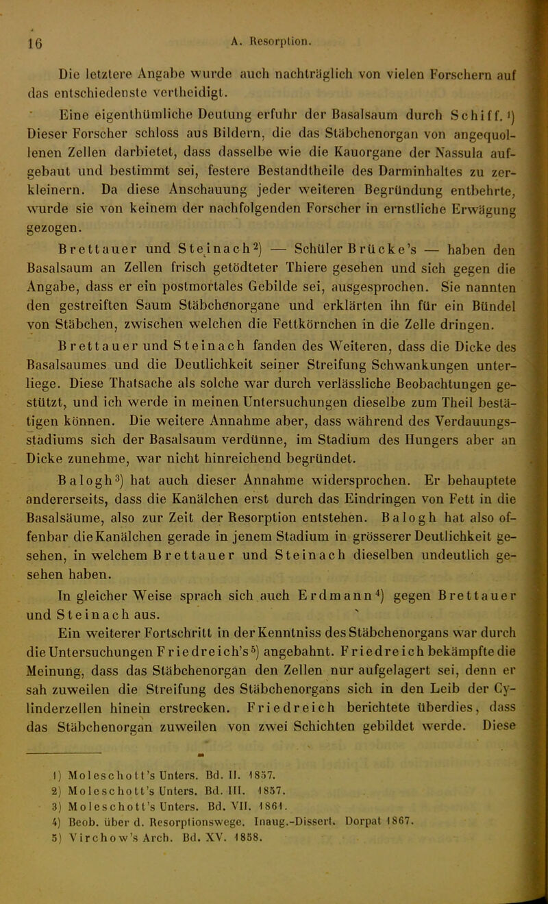 Die letzlere Angabe wurde auch nachtraglich von vielen Forschern auf das entschiedenste vertheidigt. Eine eigenthümliche Deutung erfuhr der Basalsaum durch Schiff, i) Dieser Forscher schloss aus Bildern, die das Stabchenorgan von angequol- lenen Zellen darbietet, dass dasselbe wie die Kauorgane der Nassula auf- gebaut und bestimmt sei, festere Bestandtheile des Darminhaltes zu zer- kleinern. Da diese Anschauung jeder weiteren Begründung entbehrte, wurde sie von keinem der nachfolgenden Forscher in ernstliche Erwägung gezogen. Brettauer und Steinach^) — Schüler Brücke's — haben den Basalsaum an Zellen frisch getödteter Thiere gesehen und sich gegen die Angabe, dass er ein postmortales Gebilde sei, ausgesprochen. Sie nannten den gestreiften Saum Stäbchenorgane und erklärten ihn für ein Bündel von Stäbchen, zwischen welchen die Fettkörnchen in die Zelle dringen. Brettauer und Steinach fanden des Weiteren, dass die Dicke des Basalsaumes und die Deutlichkeit seiner Streifung Schwankungen unter- liege. Diese Thatsache als solche war durch verlassliche Beobachtungen ge- stützt, und ich werde in meinen Untersuchungen dieselbe zum Theil bestä- tigen können. Die weitere Annahme aber, dass während des Verdauungs- stadiums sich der Basalsaum verdünne, im Stadium des Hungers aber an Dicke zunehme, war nicht hinreichend begründet. Balogh^) hat auch dieser Annahme widersprochen. Er behauptete andererseits, dass die Kanälchen erst durch das Eindringen von Fett in die Basalsäume, also zur Zeit der Besorption entstehen. Balogh hat also of- fenbar die Kanälchen gerade in jenem Stadium in grösserer Deutlichkeit ge- sehen, in welchem B rettauer und Steinach dieselben undeutlich ge- sehen haben. In gleicher Weise sprach sich auch Erdmanngegen Brettauer und Stein ach aus. Ein w^eiterer Fortschritt in derKenntniss des Stäbchenorgans war durch die Untersuchungen Fr iedreich's 5) angebahnt. Friedreich bekämpfte die Meinung, dass das Släbchenorgan den Zellen nur aufgelagert sei, denn er sah zuweilen die Streifung des Stäbchenorgans sich in den Leib der Cy- linderzellen hinein erstrecken. Friedreich berichtete überdies, dass das Stäbchenorgan zuweilen von zwei Schichten gebildet werde. Diese 1) Moleschott's Unters. Bd. II. 1857. 2) Moleschott's Unters. Bd. III. 1857. 3) Moleschott's Unters. Bd. VII. 1861. 4) Beob. über d. Resorplionswege. Inaug.-Dissert. üorpat 1867. 5) Virchow's Arch. Bd. XV. 1858.