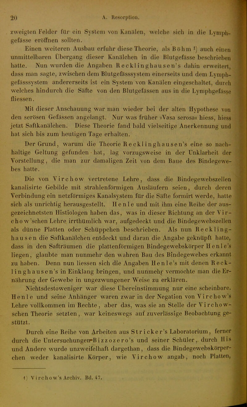 zweigten Felder füi ein System von Kanülen, welche sich in die Lyniph- gefässe eröffnen sollten. Einen weiteren Ausbau erfuhr diese Theorie, als Böhm ^) auch einen unmittelbaren Übergang dieser Kanälchen in die Blutgefässe beschrieben hatte. Nun wurden die Angaben Recklinghausen's dahin erweitert, dass man sagte, zwischen dem Blutgefässsystem einerseits und dem Lymph- gefässsystem andererseits ist ein System von Kanälen eingeschaltet, durch welches hindurch die Säfte von den Blutgefässen aus in die Lymphgefiisse fliessen. Mit d ieser Anschauung war man wieder bei der alten Hypothese von den serösen Gefässen angelangt. Nur was früher »Vasa serosa« hiess, hiess jetzt Saftkanälchen. Diese Theorie fand bald vielseitige Anerkennung und hat sich bis zum heuligen Tage erhalten. Der Grund, warum die Theorie Recki inghausen's eine so nach- haltige Geltung gefunden • hat, lag vorzugsweise in der Unklarheit der Vorstellung, die man zur damaligen Zeit von dem Baue des Bindegewe- bes hatte. Die von Virchow vertretene Lehre, dass die Bindegewebszellen kanalisirte Gebilde mit strahlenförmigen Ausläufern seien, durch deren Verbindung ein netzförmiges Kanalsystem für die Säfte formirt werde, halte sich als unrichtig herausgestellt. He nie und mit ihm eine Reihe der aus- gezeichnetsten Histiologen haben das, was in dieser Richtung an der Vir- cho w'sehen Lehre irrthümlich war, aufgedeckt und die Bindegewebszellen als dünne Platten oder Schüppchen beschrieben. Als nun Reckling- hausen die Saftkanälchen entdeckt und daran die Angabe geknüpft hatte, dass in den Safträumen die plattenförmigen Bindegewebskörper Henle's liegen, glaubte man nunmehr den wahren Bau des Bindegewebes erkannt zu haben. Denn nun Hessen sich die Angaben Henle's mit denen Reck- linghausen's in Einklang bringen, und nunmehr vermöchte man die Er- nährung der Gewebe in ungezwungener Weise zu erklären. Nichtsdestoweniger war diese Übereinstimmung nur eine scheinbare. Henle und seine Anhänger waren zwar in der Negation von Virchow's Lehre vollkommen im Rechte , aber das, was sie an Stelle der Virchow- schen Theorie setzten, war keineswegs auf zuverlässige Beobachtung ge- stützt. Durch eine Reihe von Arbeiten aus Strick er's Laboratorium, ferner durch die Untersuchungen-Bizzozero's und seiner Schüler, durch His und Andere wurde unzweifelhaft dargethan, dass die Bindegewebskörper- chen weder kanalisirte Körper, wie Virchow angab, noch Platten,