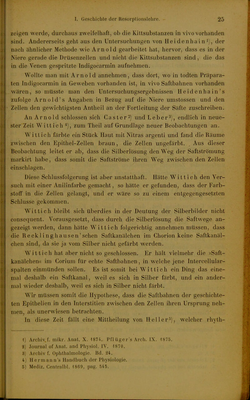 zeigen werde, durchaus zweifelhaft, ob die Kittsubslanzen in vivo vorhanden sind. Andererseits geht aus den Untersuchungen von Heidenhain i), der nach ähnlicher Methode wie Arnold gearbeitet hat, hervor, dass es in der Niere gerade die Drüsenzellen und nicht die Kittsubstanzen sind, die das in die Venen gespritzte Indigocarmin aufnehmen. Wollte man mit Arnold annehmen, dass dort, wo in todten Präpara- ten Indigocarmin in Geweben vorhanden ist, in vivo Saftbahneu vorhanden wären, so mtisste man den Untersuchungsergebnissen Heidenhain's zufolge Arnold's Angaben in Bezug auf die Niere umstossen und den Zellen den gewichtigsten Antheil an der Fortleitung der Säfte zuschreiben. An A r n 01 d schlössen sich G a s t e r 2) und L e b e r 3), endlich in neue- ster Zeit Wittich zum Theil auf Grundlage neuer Beobachtungen an. Witt ich färbte ein Stück Haut mit Nitras argenti und fand die Räume zwischen den Epithel-Zellen braun, die Zellen ungefärbt. , Aus dieser Beobachtung leitet er ab, dass die Silberlösung den Weg der Saftströmung markirt habe, dass somit die Saftströme ihren Weg zwischen den Zellen einschlagen. Diese Schlussfolgerung ist aber unstatthaft. Hätte Witt ich den Ver- such mit einer Anilinfarbe gemacht, so hätte er gefunden, dass der Farb- stoff in die Zellen gelangt, und er wäre so zu einem entgegengesetzten Schlüsse gekommen. Wittich bleibt sich überdies in der Deutung der Silberbilder nicht consequent. Vorausgesetzt, dass durch die Silberlösung die Saftwege an- gezeigt werden, dann hätte Wittich folgerichtig annehmen müssen, dass die Recklinghausen'schen Saftkanälchen im Ghorion keine Saftkanäl- chen sind, da sie ja vom Silber nicht gefärbt werden. Wittich hat aber nicht so geschlossen. Er hält vielmehr die »Saft- kanälchen« im Gorium für echte Saftbahnen, in welche jene Intercellular- spalten einmünden sollen. Es ist somit bei Wittich ein Ding das eine- mal deshalb ein Saftkanal, weil es sich in Silber färbt, und ein ander- mal wieder deshalb, weil es sich in Silber nicht färbt. Wir müssen somit die Hypothese, dass die Saftbahnen der geschichte- ten Epithelien in den Interstitien zwischen den Zellen ihren Ursprung neh- men, als unerwiesen betrachten. In diese Zeit fällt eine Mittheilung von Keller^), w^elcher rhyth- 1) Archiv.f. mikr. Anat. X. 1874. Pflüger's Arch. IX. 1870. 2} Journal of Anat. and Ptiysiol. IV. 1870. 3) Archiv f. Ophthalmologie. Bd. 24. 4) Hermann'« Handbuch der Physiologie. 5) Mediz. Centralbl. 1869, pag. 545.