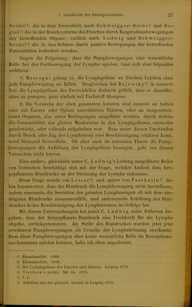 Seidel') die in dem Zwerchfell, nach Scliweigg er-Seid e 1 und Do- giel -) die in der Baiichcysterne desFrosches durch Respirationsbewegungen der betreffenden Organe, endlich nach Ludwig und Schweigger- SeideP] die in den Sehnen durch passive Bewegungen der betreffenden Extremitäten befördert werden. Gegen die Folgerung, dass die Pumpbewegungen eine wesentliche Rolle bei der Fortbewegung der Lymphe spielen, lässt sich aber folgendes anführen: 1) Mascagni gelang es, die Lymphgefässe an frischen Leichen ohne jede Pumpbewegung zu füllen. Desgleichen hat Raj ewsky ^) in neuerer Zeit die Lymphgefässe des Zwerchfelles dadurch gefüllt, dass er dasselbe, ohne zu pumpen, ganz einfach mit Farbstoff übergoss. 2) Die Versuche der oben genannten Autoren sind zumeist an todten oder mit Curare oder Opium narcotisirten Thieren, oder an ausgeschnit- tenen Organen, also untei* Bedingungen ausgeführt worden, durch welche die Contractililät der glatten Muskulatur in den Lymphgefässen entweder geschwächt, oder vollends aufgehoben war. Dass unter diesen Umständen durch Druck oder Zug der Lymphstrom eine Beschleunigung erfahren kann, wird Niemand bezweifeln. Ob aber auch im normalen Thiere die Pump- bewegungen die Anfüllung der Lymphgefässe besorgen, geht aus diesen Versuchen nicht hervor. Eine andere, gleichfalls unter G. Ludwig's Leitung ausgeführte Reihe von Versuchen beschäftigt sich mit der Frage, welcher Antheil dem fort- gepflanzten Blutdrucke an der Strömung der Lymphe zukomme. Diese Frage wurde von Lesserund später von Paschutin**) da- hin beantwortet, dass der Blutdruck die Lymphbewegung nicht beeinflusse, indem einerseits die Secretion der grössten Lymphmengen oft mit dem nie- drigsten Blutdrucke zusammenfällt, und andererseits Erhöhung des Blut- druckes keine Beschleunigung des Lymphstromes im Gefolge hat. Mit diesen Untersuchungen hat somit G. Ludwig seine früheren An- gaben, dass der fortgepflanzte Blutdruck eine Triebkraft für die Lymphe abgebe, zurückgenommen. An Stelle des Blutdruckes wurden jetzt jene envähnten Pumpbewegungen als Ursache der Lymphströmung anerkannt. Dass diese Pumpbewegungen aber keine wesentliche Rolle im Resorptions- mechanismus spielen können, habe ich oben angedeutet. ^) Ebendaselbst. 1866. 2) Ebendaselbst. 1866. 3) Die Lympligefösse der Fascien und Sehnen. Leipzig'1872. 4) Virchow's Archiv. Bd. 64. 1875. . ü) 1. 0. 6) Arbeiten aus der physiol. Anstalt in Leipzig 1872.