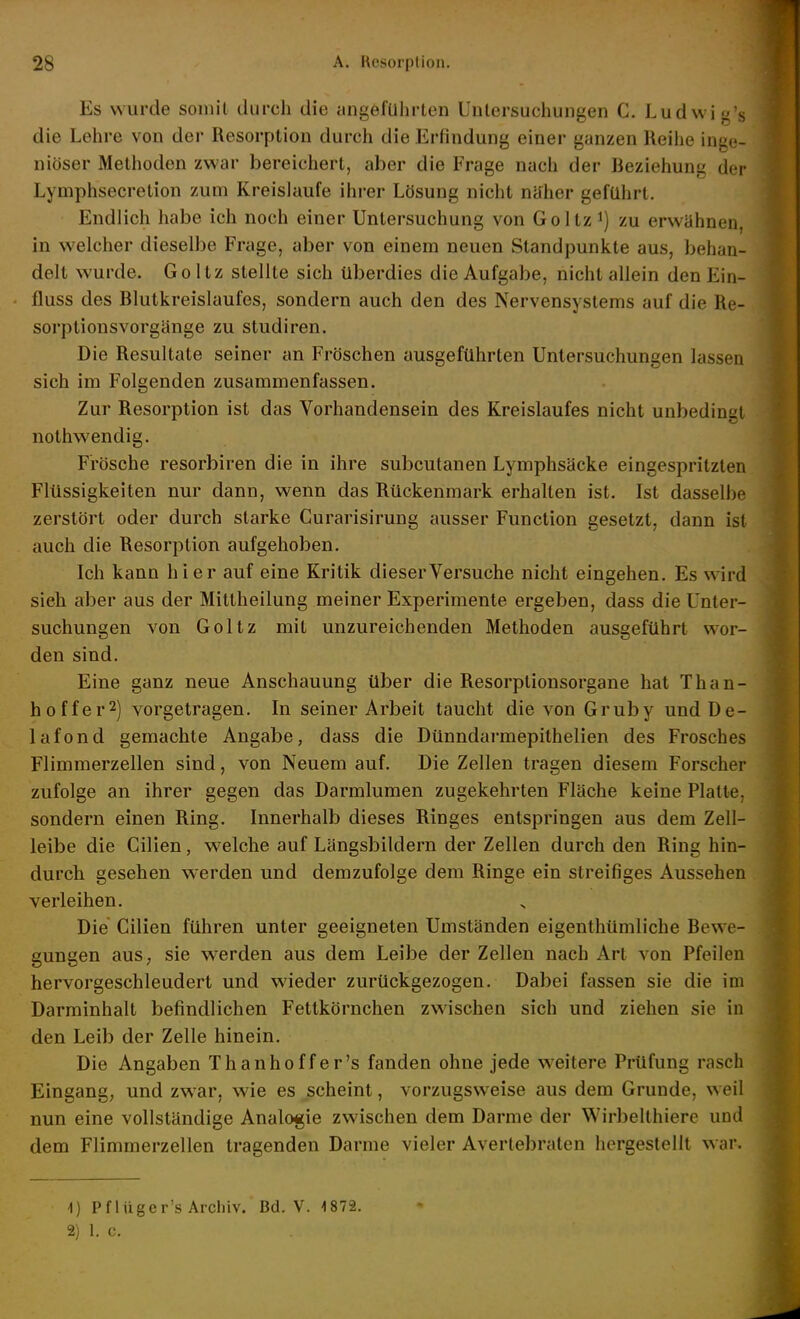 Es wurde somit durch die angeführten Untersuchungen C. Ludwig's die Lehre von der Resorption durch die Erfindung einer ganzen Reihe inge- niöser Metlioden zwar bereichert, aber die Frage nach der Beziehung der Lymphsecretion zum Kreislaufe ihrer Lösung nicht näher geführt. Endlich habe ich noch einer Untersuchung von Goltz i) zu erwähnen, in welcher dieselbe Frage, aber von einem neuen Standpunkte aus, behan- delt wurde. Goltz stellte sich überdies die Aufgabe, nicht allein den Ein- fluss des Blutkreislaufes, sondern auch den des Nervensystems auf die Re- sorptiousvorgänge zu studiren. Die Resultate seiner an Fröschen ausgeftlhrten Untersuchungen lassen sich im Folgenden zusammenfassen. Zur Resorption ist das Vorhandensein des Kreislaufes nicht unbedingt nothw'endig. Frösche resorbiren die in ihre subcutanen Lymphsäcke eingespritzten Flüssigkeiten nur dann, wenn das Rückenmark erhalten ist. Ist dasselbe zerstört oder durch starke Curarisirung ausser Function gesetzt, dann ist auch die Resorption aufgehoben. Ich kann hier auf eine Kritik dieser Versuche nicht eingehen. Es wird sieh aber aus der Mittheilung meiner Experimente ergeben, dass die Unter- suchungen von Goltz mit unzureichenden Methoden ausgeführt wor- den sind. Eine ganz neue Anschauung über die Resorptionsorgane hat Than- hof fer^) vorgetragen. In seiner Arbeit taucht die von Gruby undüe- lafond gemachte Angabe, dass die Dünndarmepithelien des Frosches Flimmerzellen sind, von Neuem auf. Die Zellen tragen diesem Forscher zufolge an ihrer gegen das Darmlumen zugekehrten Fläche keine Platte, sondern einen Ring. Innerhalb dieses Ringes entspringen aus dem Zell- leibe die Cilien, welche auf Längsbildern der Zellen durch den Ring hin- durch gesehen werden und demzufolge dem Ringe ein streifiges Aussehen verleihen. Die Cilien führen unter geeigneten Umständen eigenthümliche Bewe- gungen aus, sie werden aus dem Leibe der Zellen nach Art von Pfeilen hervorgeschleudert und wieder zurückgezogen. Dabei fassen sie die im Darrainhalt befindlichen Fettkörnchen zwischen sich und ziehen sie in den Leib der Zelle hinein. Die Angaben Than hoffer's fanden ohne jede W'eitere Prüfung rasch Eingang, und zwar, wie es scheint, vorzugsweise aus dem Grunde, weil nun eine vollständige Analogie zwischen dem Darme der Wirbelthiere und dem Flimmerzellen tragenden Darme vieler Averlebraten hergestellt war. 1) Pflüger's Archiv. Bd. V. 'iSli.