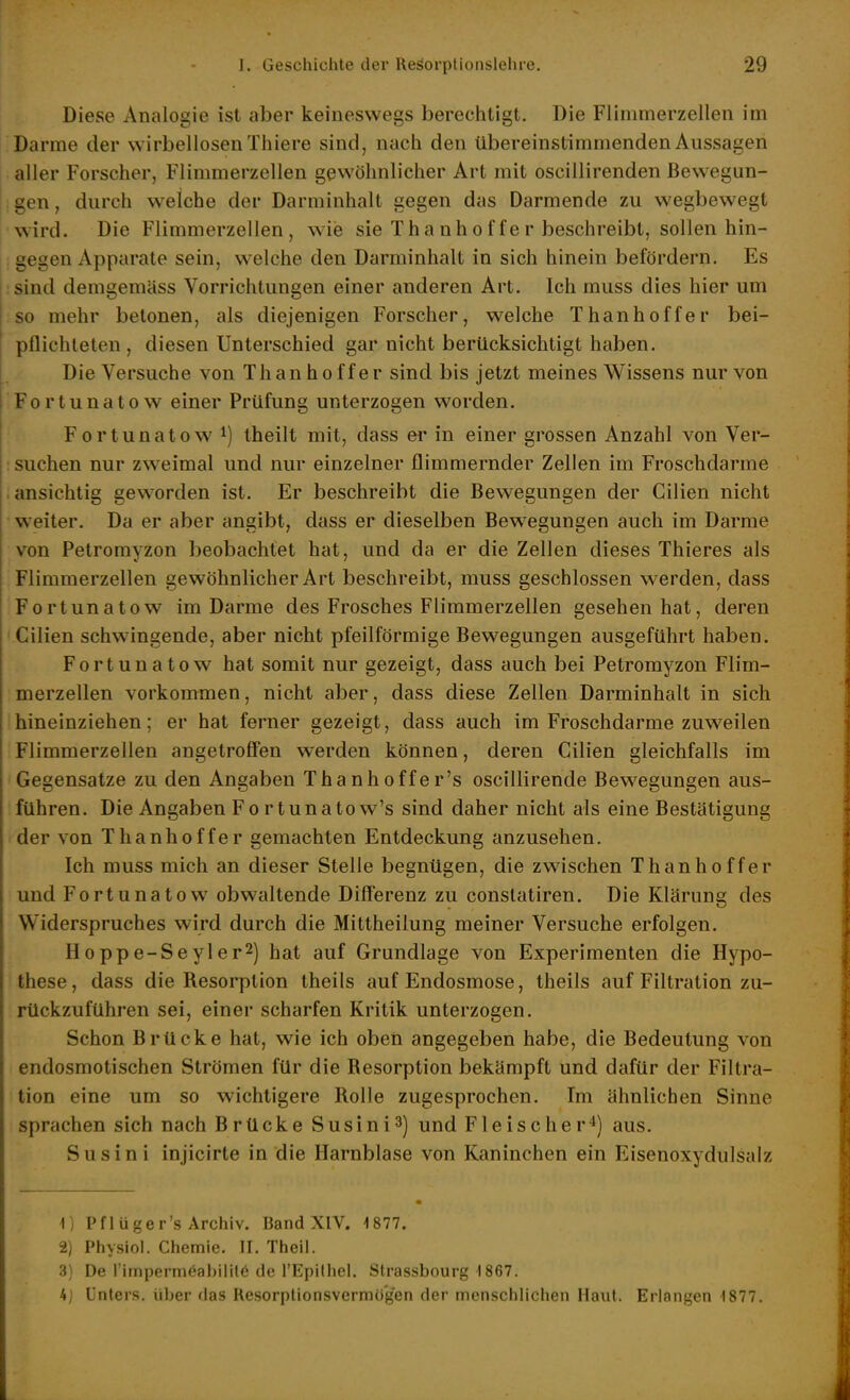 Diese Analogie ist aber keineswegs berechtigt. Die Flinimerzellen im Darme der wirbellosen Thiere sind, nach den übereinstimmenden Aussagen aller Forscher, Flimmerzcllen gewöhnlicher Art mit oscillirenden ßewegun- : gen, durch welche der Darminhalt gegen das Darmende zu wegbewegt wird. Die Flimmerzellen, wie sie Thanhoffer beschreibt, sollen hin- gegen Apparate sein, welche den Darminhalt in sich hinein befördern. Es :sind demgemäss Vorrichtungen einer anderen Art. Ich muss dies hier um so mehr betonen, als diejenigen Forscher, welche Thanhof fer bei- pflichteten , diesen Unterschied gar nicht berücksichtigt haben. Die Versuche von Thanhof fer sind bis jetzt meines Wissens nur von Fortunatew einer Prüfung unterzogen worden. Fortunatow ^) theilt mit, dass er in einer grossen Anzahl von Ver- suchen nur zweimal und nur einzelner flimmernder Zellen im Froschdarme .ansichtig geworden ist. Er beschreibt die Bewegungen der Gilien nicht weiter. Da er aber angibt, dass er dieselben Bew^egungen auch im Darme von Petromyzon beobachtet hat, und da er die Zellen dieses Thieres als Flimmerzellen gewöhnlicher Art beschreibt, muss geschlossen werden, dass Fortunatow im Darme des Frosches Flimmerzellen gesehen hat, deren 'Cilien schwingende, aber nicht pfeilförmige Bewegungen ausgeführt haben. Fortunatow hat somit nur gezeigt, dass auch bei Petromyzon Flim- merzellen vorkommen, nicht aber, dass diese Zellen Darminhalt in sich hineinziehen; er hat ferner gezeigt, dass auch im Froschdarme zuweilen Flimmerzellen angetroffen werden können, deren Cilien gleichfalls im Gegensatze zu den Angaben Thanhoffer's oscillirende Bewegungen aus- führen. Die Angaben Fortunatew's sind daher nicht als eine Bestätigung der von Thanhoffer gemachten Entdeckung anzusehen. Ich muss mich an dieser Stelle begnügen, die zwischen Thanhoffer und Fortunatow obwaltende Differenz zu conslatiren. Die Klärung des Widerspruches wird durch die Mittheilung meiner Versuche erfolgen. Hoppe-Seyler2) hat auf Grundlage von Experimenten die Hypo- these, dass die Resorption theils auf Endosmose, theils auf Filtration zu- rückzuführen sei, einer scharfen Kritik unterzogen. Schon Brücke hat, wie ich oben angegeben habe, die Bedeutung von endosmotischen Strömen für die Resorption bekämpft und dafür der Filtra- tion eine um so wichtigere Rolle zugesprochen. Im ähnlichen Sinne sprachen sich nach Brücke Susini3) und Fleischeraus. Susini injicirte in die Harnblase von Kaninchen ein Eisenoxydulsalz 1) Pflüger's Archiv. Band XIV. 1877. 2) Physiol. Chemie. II. Theil. 3) De l'impermöabililö de ['Epilhei. Slrassbourg 1867. 4; Unters, über das Resorptionsvermögen der menschlichen Haut. Erlangen 1877.