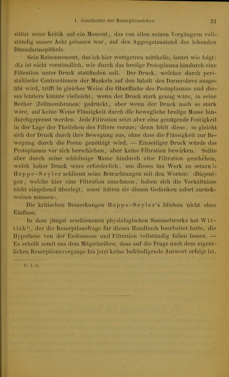 stützt seine Kritik auf ein Moment, das von allen seinen Vorgängern voll- ständig ausser Acht gelassen war, auf den Aggregatzustand des lebenden Dünndarmepithels. Sein Raisonnement, das ich hier wortgetreu mittheile, lautet wie folgt: »Es ist nicht verständlich, wie durch das breiige Protoplasma hindurch eine Filtration unter Druck stattfinden soll. Der Druck, welcher durch peri- staltische Gontractionen der Muskeln auf den Inhalt des Darmrohres ausge- übt wird, trifft in gleicher Weise die Oberfläche des Protoplasmas und die- ses letztere könnte vielleicht, wenn der Druck stark genug wäre, in seine Becher (Zellmembranen) gedrückt, aber wenn der Druck noch so stark wäre, auf keine Weise Flüssigkeit durch die bewegliche breiige Masse hin- durchgepresst werden. Jede Filtration setzt aber eine genügende Festigkeit in der Lage der Theilchen des Filters voraus;denn fehlt diese, so gleicht sich der Druck durch ihre Bewegung aus, ohne dass die Flüssigkeit zur Be- wegung durch die Poren genöthigt ward. — Einseitiger Druck würde das Protoplasma vor sich herschieben, aber keine Filtration bewirken. Sollte aber durch seine schleimige Masse hindurch eine Filtration geschehen, welch hoher Druck wäre erforderlich, um dieses ins Werk zu setzen!« Hoppe-Seyler schliesst seine Betrachtungen mit den Worten: »Diejeni- gen , welche hier eine Filtration annehmen, haben sich die Verhältnisse nicht eingehend überlegt, sonst hätten sie diesen Gedanken sofort zurück- weisen müssen«. Die kritischen Bemerkungen Hoppe-Seyler's blieben nicht ohne Einfluss. In dem jüngst erschienenen physiologischen Sammelwerke hat Wlt- tichi), der die Resorptionsfrage für dieses Handbuch bearbeitet hatte, die Hypothese von der Endosraose und Filtration vollständig fallen lassen. — Es erhellt somit aus dem Mitgetheilten, dass auf die Frage nach dem eigent- lichen Resorptionsvorgange bis jetzt keine befriedigende Antwort erfolgt ist.