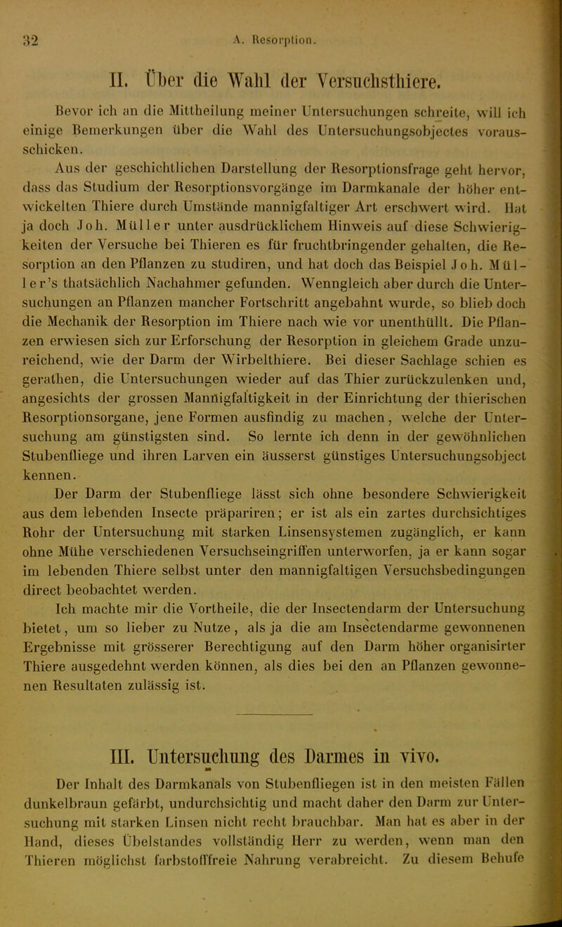 II. t]l)er die Wahl der Yersuchsthiere. Bevor ich an die Mittheilung meiner Untersuchungen schreite, will ich einige Bemerkungen über die Wahl des Untersuchungsobjectes voraus- schicken. Aus der geschichtlichen Darstellung der Besorptionsfrage geht hervor, dass das Studium der Resorptionsvorgänge im Darmkanale der höher ent- wickelten Thiere durch Umstände mannigfaltiger Art erschwert wird. Hat ja doch Joh. Müller unter ausdrücklichem Hinweis auf diese Schwierig- keiten der Versuche bei Thieren es für fruchtbringender gehalten, die Re- sorption an den Pflanzen zu studiren, und hat doch das Beispiel Joh. Mül- 1 er's thatsächlich Nachahmer gefunden. Wenngleich aber durch die Unter- suchungen an Pflanzen mancher Fortschritt angebahnt wurde, so blieb doch die Mechanik der Resorption im Thiere nach wie vor unenthüUt. Die Pflan- zen erwiesen sich zur Erforschung der Resorption in gleichem Grade unzu- reichend, wie der Darm der Wirbelthiere, Bei dieser Sachlage schien es geralhen, die Untersuchungen wieder auf das Thier zurückzulenken und, angesichts der grossen Mannigfaltigkeit in der Einrichtung der thierischen Resorptionsorgane, jene Formen ausfindig zu machen, welche der Unter- suchung am günstigsten sind. So lernte ich denn in der gewöhnlichen Stubenfliege und ihren Larven ein äusserst günstiges Untersuchungsobject kennen. Der Darm der Stubenfliege lässt sich ohne besondere Schwierigkeit aus dem lebenden Insecte präpariren; er ist als ein zartes durchsichtiges Rohr der Untersuchung mit starken Linsensystemen zugänglich, er kann ohne Mühe verschiedenen Versuchseingriffen unterworfen, ja er kann sogar im lebenden Thiere selbst unter den mannigfaltigen Versuchsbedingungen direct beobachtet werden. Ich machte mir die Vortheile, die der Insectendarm der Untersuchung bietet, um so lielDer zu Nutze, als ja die am Insectendarme gewonnenen Ergebnisse mit grösserer Berechtigung auf den Darm höher organisirter Thiere ausgedehnt werden können, als dies bei den an Pflanzen gewonne- nen Resultaten zulässig ist. III. Untersiicliung des Darmes in vivo. Der Inhalt des Darmkanals von Stubenfliegen ist in den meisten Fällen dunkelbraun gefärbt, undurchsichtig und macht daher den Darm zur Unter- suchung mit starken Linsen nicht recht brauchbar. Man hat es aber in der Hand, dieses Übelstandes vollständig Herr zu werden, wenn man den Thieren möglichst farbstoflfreie Nahrung verabreicht. Zu diesem Boluife
