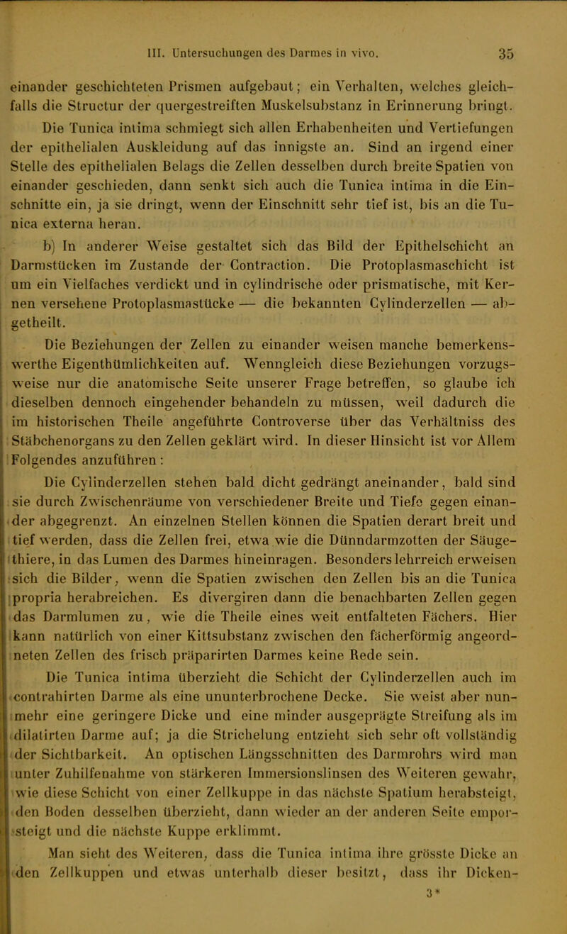 einander geschichteten Prismen aufgebaut; ein Verhalten, welches gleich- falls die Structur der quergestreiften Muskelsubstanz in Erinnerung bringt. Die Tunica inlima schmiegt sich allen Erhabenheiten und Vertiefungen der epithelialen Auskleidung auf das innigste an. Sind an irgend einer Stelle des epithelialen Belags die Zellen desselben durch breite Spatien von einander geschieden, dann senkt sich auch die Tunica intima in die Ein- schnitte ein, ja sie dringt, wenn der Einschnitt sehr tief ist, bis an die Tu- nica externa heran. b) In anderer Weise gestaltet sich das Bild der Epithelschicht an Darmstücken im Zustande der Contraction. Die Protoplasmaschicht ist um ein Vielfaches verdickt und in cylindrische oder prismatische, mit Ker- nen versehene Protoplasmastücke — die bekannten Gylinderzellen — ab- getheilt. Die Beziehungen der Zellen zu einander w^eisen manche bemerkens- werthe Eigenthümlichkeiten auf. Wenngleich diese Beziehungen vorzugs- weise nur die anatomische Seite unserer Frage betreffen, so glaube ich dieselben dennoch eingehender behandeln zu müssen, weil dadurch die im historischen Theile angeführte Gontroverse über das Verhältniss des Stäbchenorgans zu den Zellen geklärt wird. In dieser Hinsicht ist vor Allem iFolgendes anzuführen: Die Gylinderzellen stehen bald dicht gedrängt aneinander, bald sind sie durch Zwischenräume von verschiedener Breite und Tiefe gegen einan- <der abgegrenzt. An einzelnen Stellen können die Spatien derart breit und i tief werden, dass die Zellen frei, etwa wie die Dünndarmzotten der Säuge- ithiere,in das Lumen des Darmes hineinragen. Besonders lehrreich erweisen -•sich die Bilder; wenn die Spatien zwischen den Zellen bis an die Tunica jpropria herabreichen. Es divergiren dann die benachbarten Zellen gegen (das Darmlumen zu, wie die Theile eines w^eit entfalteten Fächers. Hier Ikann natürlich von einer Kittsubstanz zwischen den fächerförmig angeord- meten Zellen des frisch präparirten Darmes keine Rede sein. Die Tunica intima überzieht die Schicht der Gylinderzellen auch im «Contrahirten Darme als eine ununterbrochene Decke. Sie weist aber nun- imehr eine geringere Dicke und eine minder ausgeprägte Streifung als im (dilalirten Darme auf; ja die Strichelung entzieht sich sehr oft vollständig <der Sichtbarkeit. An optischen Längsschnitten des Darmrohrs wird man lunter Zuhilfenahme von stärkeren Immersionslinsen des Weiteren gewahr, iwie diese Schicht von einer Zellkuppe in das nächste Spatium herabsteigt, ♦den Boden desselben überzieht, dann wieder an der anderen Seite empor- ssleigt und die nächste Kuppe erklimmt. Man sieht des Weiteren, dass die Tunica inlima ihre grösste Dicke an (<ien Zellkuppen und etwas unterhalb dieser besitzt, dass ihr Dicken- 3*