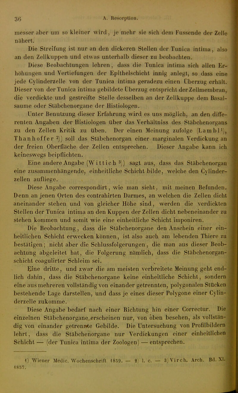 messer aber um so kleiner wird, je mehr sie sich dem Fussende der Zelle nähert. Die Slreifung ist nur an den dickeren Stellen der Tunica intima, also an den Zellkuppen und etwas unterhalb dieser zu beobachten. Diese Beobachtungen lehren, dass die Tunica intima sich allen Er- höhungen und Vertiefungen der Epithelschicht innig anlegt, so dass eine jede Gylinderzelle von der Tunica intima geradezu einen Überzug erhält. Dieser von der Tunica intima gebildete Überzug entspricht der Zellmembran, die verdickte und gestreifte Stelle desselben an der Zellkuppe dem Basal- saume oder Stäbchenorgane der Histiologen. Unter Benutzung dieser Erfahrung wird es uns möglich, an den diffe- renten Angaben der Histiologen über das Verhältniss des Stäbchenorgans zu den Zellen Kritik zu üben. Der einen Meinung zufolge (Lambl^), Thanhoffer 2]] soll das Stäbchenorgan einer marginalen Verdickung an der freien Oberfläche der Zellen entsprechen. Dieser Angabe kann ich keineswegs beipflichten. Eine andere Angabe (W i 11 i c h 3)) sagt aus, dass das Stäbchenorgan eine zusammenhängende, einheitliche Schicht bilde, welche den Cylinder- zellen aufliege. Diese Angabe correspondirt, wie man sieht, mit meinen Befunden. Denn an jenen Orten des contrahirten Darmes, an welchen die Zellen dicht aneinander stehen und von gleicher Höhe sind, werden die verdickten Stellen der Tunica intima an den Kuppen der Zellen dicht nebeneinander zu stehen kommen und somit wie eine einheitliche Schicht imponiren. Die Beobachtung, dass die Stäbchenorgane den Anschein einer ein- heitlichen Schicht erwecken können, ist also auch am lebenden Thiere zu bestätigen; nicht aber die Schlussfolgerungen, die man aus dieser Beob- achtung abgeleitet hat, die Folgerung nämlich, dass die Stäbchenorgan- schicht coagulirter Schleim sei. Eine dritte, und zwar die am meisten verbreitete Meinung geht end- lich dahin, dass die Stäbchenorgane keine einheitliche Schicht, sondern eine aus mehreren vollständig von einander getrennten, polygonalen Stücken bestehende Lage darstellen, und dass je eines dieser Polygone einer Gylin- derzelle zukomme. Diese Angabe bedarf nach einer Richtung hin einer Correctur. Die einzelnen Stäbchenorgane erscheinen nur, von oben besehen, als vollstän- dig von einander getrennte Gebilde. Die Untersuchung von Profilbildern lehrt, dass die Stäbchenorgane nur Verdickungen einer einheitlichen Schicht — (der Tunica intima der Zoologen) — entsprechen. 1) Wiener Medic. Wochenschrift 1859. — 2) 1. c. — 3)Virch. Arch. Bd. XL 1857.