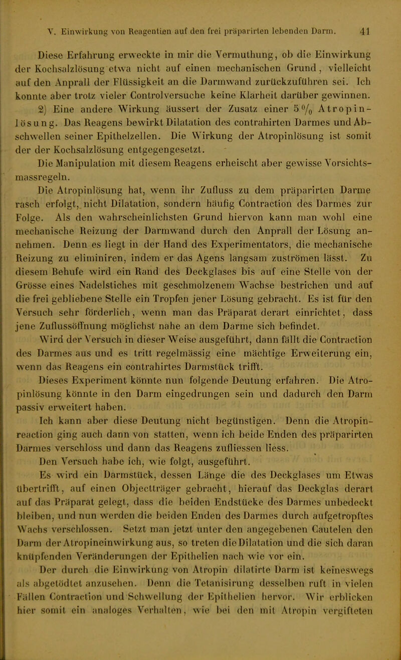 Diese Erfahrung erweckte in mir die Vermuthung, ob die Einwirkung der Kochsalzlösung etwa nicht auf einen mechanischen Grund, vielleicht auf den Anprall der Flüssigkeit an die Darmwand zurückzuführen sei. Ich konnte aber trotz vieler Control versuche keine Klarheit darüber gewinnen. 2) Eine andere Wirkung äussert der Zusatz einer 5% Atropin- lösung. Das Reagens bewirkt Dilatation des contrahirten Darmes und Ab- schwellen seiner Epithelzellen. Die Wirkung der Atropinlösung ist somit der der Kochsalzlösung entgegengesetzt. Die Manipulation mit diesem Reagens erheischt aber gewisse Vorsichts- massregeln. Die Atropinlösung hat, wenn ihr Zuüuss zu dem praparirten Darme rasch erfolgt,.nicht Dilatation, sondern häufig Contraction des Darmes zur Folge. Als den wahrscheinlichsten Grund hiervon kann man wohl eine mechanische Reizung der Darmwand durch den Anprall der Lösung an- nehmen. Denn es liegt in der Hand des Experimentators, die mechanische Reizung zu eliminiren, indem er das Agens langsam zuströmen lässt. Zu diesem Rehufe wird ein Rand des Deckglases bis auf eine Stelle von der Grösse eines Nadelstiches mit geschmolzenem Wachse bestrichen und auf die frei gebliebene Stelle ein Tropfen jener Lösung gebracht. Es ist für den Versuch sehr förderlich, wenn man das Präparat derart einrichtet, dass jene Zuflussöffnung möglichst nahe an dem Darme sich befindet. Wird der Versuch in dieser Weise ausgeführt, dann fällt die Contraction des Darmes aus und es tritt regelmässig eine mächtige Erweiterung ein, wenn das Reagens ein contrahirtes Darmslück trifft. Dieses Experiment könnte nun folgende Deutung erfahren. Die Atro- pinlösung könnte in den Darm eingedrungen sein und dadurch den Darm passiv erweitert haben. Ich kann aber diese Deutung nicht begünstigen. Denn die Atropin- reaction ging auch dann von statten, wenn ich beide Enden des präparirten Darmes verschloss und dann das Reagens zufliessen Hess. Den Versuch habe ich, wie folgt, ausgeführt. Es wird ein Darmstück, dessen Länge die des Deckglases um Etwas übertrifft, auf einen Objectträger gebracht, hierauf das Deckglas derart auf das Präparat gelegt, dass die beiden Endstücke des Darmes unbedeckt bleiben, und nun werden die beiden Enden des Darmes durch aufgetropfles Wachs verschlossen. Setzt man jetzt unter den angegebenen Cautelen den Darm der Atropineinwirkung aus, so treten die Dilatation und die sich daran knüpfenden Veränderungen der Epithelien nach wie vor ein. Der durch die Einwirkung von Atropin dilalirte Darm ist keineswegs als abgetödtet anzusehen. Denn die Tetanisirung dessell)en ruft in vielen Fällen Contraction und Schwellung der Epithelien hervor. Wir erblicken hier somit ein analoges Verhallen, wie bei den mit Atropin vergifteten