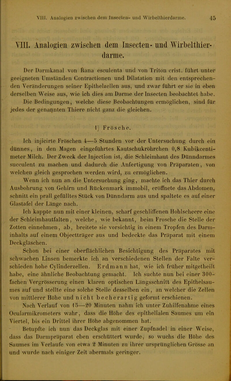 YIIL Analogien zwischen dem Insecten- nnd Wirbeltliier- darme. Der Darmkanal von Rana esculenta und von Triton crist. führt unter geeigneten Umständen Gontractionen und Dilatation mit den entsprechen- den Veränderungen seiner Epithelzellen aus, und zwar führt er sie in eben derselben Weise aus, wie ich dies am Darme der Insecten beobachtet habe. Die Bedingungen, welche diese Beobachtungen ermöglichen, sind für jedes der genannten Thiere nicht ganz die gleichen. 1) Frösche. Ich injicirte Fröschen 4—5 Stunden vor der Untersuchung durch ein dünnes, in den Magen eingeführtes Kautschukröhrchen 0,8 Kubikcenti- meter Milch. Der Zweck der Injection ist, die Schleimhaut des Dünndarmes succulent zu machen und dadurch die Anfertigung von Präparaten, von welchen gleich gesprochen werden wird, zu ermöglichen. Wenn ich nun an die Untersuchung ging, machte ich das Thier durch Ausbohrung von Gehirn und Rückenmark immobil, eröffnete das Abdomen, schnitt ein prall gefülltes Stück von Dünndarm aus und spaltete es auf einer Glastafel der Länge nach. Ich kappte nun mit einer kleinen, scharf geschliffenen Hohlscheere eine der Schleimhautfalten, welche, wne bekannt, beim Frosche die Stelle der Zotten einnehmen, ab, breitete sie vorsichtig in einem Tropfen des Darm- inhalts auf einem Objectträger aus und bedeckte das Präparat mit einem Deckgläschen. Schon bei einer oberflächlichen Besichtigung des Präparates mit schwachen Linsen bemerkte ich an verschiedenen Stellen der Falte ver- schieden hohe Cylinderzellen. Erdmann hat, wie ich früher mitgetheilt habe, eine ähnliche Beobachtung gemacht. Ich suchte nun bei einer 300- fachen Vergrösserung einen klaren optischen Längsschnitt des Epithelsau- mes auf und stellte eine solche Stelle desselben ein, an welcher die Zellen von mittlerer Höhe und nicht becherartig geformt erschienen. Nach Verlauf von 15—20 Minuten nahm ich unter Zuhilfenahme eines Ocularmikrometers wahr, dass die Höhe des epithelialen Saumes um ein Viertel, bis ein Drittel ihrer Höhe abgenommen hat. Betupfte ich nun das Deckglas mit einer Zupfnadel in einer W^eise, dass das Darmpräparat eben erschüttert wurde, so wuchs die Höhe des Saumes im Verlaufe von etwa 2 Minuten zu ihrer ursprünglichen Grösse an und wurde nach einiger Zeit abermals geringer.