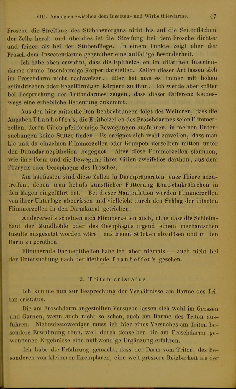 Frosche die Streifung des Släbchenorgans nicht bis auf die Seilenflächen der Zelle herab und überdies ist die Streifung bei dem Frosche dichter und feiner als bei der Stubenfliege. In einem Punkte zeigt aber der Frosch dem Insectendarme gegenüber eine auffällige Besonderheil. Ich habe oben erwähnt, dass die Epithelzellen im dilatirten Insecten- darme dünne linsenförmige Körper darstellen. Zellen dieser Art lassen sich im Froschdarm nicht nachweisen. Hier hat man es immer mit hohen cylindrischen oder kegelförmigen Körpern zu thun. Ich werde aber später bei Besprechung des Tritondarmes zeigen, dass dieser Differenz keines- wegs eine erhebliche Bedeutung zukommt. Aus den hier mitgetheilten Beobachtungen folgt des Weiteren, dass die Angaben Thanhoffe r's, die Epithelzellen des Froschdarmes seien Flimmer- zellen, deren Gilien pfeilförmige Bewegungen ausführen, in meinen Unter- suchungen keine Stütze finden. Es ereignet sich wohl zuweilen, dass man hie und da einzelnen Flimmerzellen oder Gruppen derselben mitten unter den Dünndarmepithelien begegnet. Aber diese Flimmerzellen stammen, wie ihre Form und die Bewegung ihrer Cilien zweifellos darthun, aus dem Pharynx oder Oesophagus des Frosches. Am häufigsten sind diese Zellen in Darmpräparaten jener Thiere anzu- treö'en, denen man behufs künstlicher Fütterung Kautschukröhrchen in den Magen eingeführt hat. Bei dieser Manipulation w^erden Flimmerzellen von ihrer Unterlage abgerissen und vielleicht durch den Schlag der inlacten Flimmerzellen in den Darmkanal getrieben. Andererseits scheinen sich Flimmerzellen auch, ohne dass die Schleim- haut der Mundhöhle oder des Oesophagus irgend einem mechanischen Insulte ausgesetzt worden wäre, aus freien Stücken abzulösen und in den Darm zu gerathen. Flimmernde Darmepithelien habe ich aber niemals — auch nicht bei der Untersuchung nach der Methode Thanhoffe r's gesehen. 21. Triton cristatus. Ich komme nun zur Besprechung der Verhältnisse am Darme des Tri- ton cristatus. Die am Froschdarm angestellten Versuche lassen sich wohl im Grossen und Ganzen, wenn auch nicht so schön, auch am Darme des Triton aus- führen. Nichtsdestoweniger muss ich hier eines Versuches am Triton be- sondere Erwähnung thun, weil durch denselben die am Froschdarme ge- wonnenen Ergebnisse eine nolhwendige Ergänzung erfahren. Ich habe die Erfahrung gemacht, dass der Darm vom Triton, des Be- sonderen von kleineren Exemplaren, eine weit grössere Reizbarkeit als der