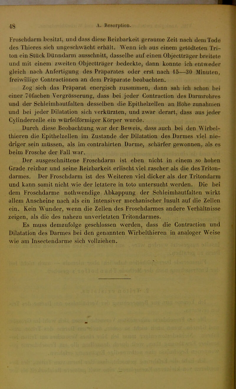 Froschdarm besitzt, und dass diese Reizbarkeit geraume Zeit nach dem Tode des Thieres sich ungeschwächt erhält. Wenn ich aus einem getödteten Tri- ton ein Stück Dünndarm ausschnitt, dasselbe auf einen Objectträger breitete und mit einem zweiten Objectträger bedeckte, dann konnte ich entweder gleich nach Anfertigung des Präparates oder erst nach 45—30 Minuten, freiwillige Contractionen an dem Präparate beobachten. Zog sich das Präparat energisch zusammen, dann sah ich schon bei einer 70fachen Vergrösserung, dass bei jeder Contraction des Darmrohres und der Schleimhautfalten desselben die Epithelzellen an Höhe zunahmen und bei jeder Dilatation sich verkürzten, und zwar derart, dass aus jeder Cylinderzelle ein würfelförmiger Körper wurde. Durch diese Beobachtung war der Beweis, dass auch bei den Wirbel- thieren die Epithelzellen im Zustande der Dilatation des Darmes viel nie- driger sein müssen, als im contrahirten Darme, schärfer gewonnen, als es beim Frosche der Fall war. Der ausgeschnittene Froschdarm ist eben nicht in einem so hohen Grade reizbar und seine Reizbarkeit erlischt viel rascher als die desTritou- darmes. Der Froschdarm ist des Weiteren viel dicker als der Tritondarm und kann somit nicht wie der letztere in toto untersucht werden. Die bei dem Froschdarme nothwendige Abkappung der Schleimhautfalten wirkt allem Anscheine nach als ein intensiver mechanischer Insult auf die Zellen ein. Kein Wunder, wenn die Zellen des Froschdarmes andere Verhältnisse zeigen, als die des nahezu unverletzten Tritondarmes. Es muss demzufolge geschlossen werden, dass die Contraction und Dilatation des Darmes bei den genannten Wirbelthieren in analoger Weise wie am Insectendarme sich vollziehen. 4 1 i