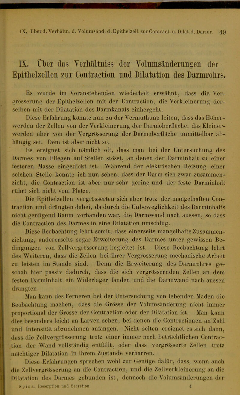 IX. über das Yerliältniss der Yolumsäuderimgen der Epithelzellen zur Contraction und Dilatation des Darmrolirs. Es wurde im Voranstehenden wiederholt erwähnt, dass die Ver- grösserung der Epithelzellen mit der Contraction, die Verkleinerung der- selben mit der Dilatation des Darmkanals einhergeht. Diese Erfahrung könnte nun zu der Vermuthung leiten, dass das Höher- werden der Zellen von der Verkleinerung der Darmoberfläche, das Kleiner- werden aber von der Vergrösserung der Darmoberfläche unmittelbar ab- hängig sei. Dem ist aber nicht so. Es ereignet sich nämlich oft; dass man bei der Untersuchung des Darmes von Fliegen auf Stellen stösst, an denen der Darminhalt zu einer festeren Masse eingedickt ist. Während der elektrischen Reizung einer solchen Stelle konnte ich nun sehen, dass der Darm sich zwar zusammen- zieht, die Contraction ist aber nur sehr gering und der feste Darminhalt rührt sich nicht vom Platze. Die Epithelzellen vergrösserten sich aber trotz der mangelhaften Con- traction und drängten dabei, da durch die Unbeweglichkeit des Darminhalts nicht genügend Raum vorhanden war, die Darmwand nach aussen, so dass die Contraction des Darmes in eine Dilatation umschlug. Diese Reobachtung lehrt somit, dass einerseits mangelhafte Zusammen- ziehung, andererseits sogar Erweiterung des Darmes unter gewissen Re- dingungen von Zellvergrösserung begleitet ist. Diese Reobachtung lehrt des Weiteren, dass die Zellen bei ihrer Vergrösserung mechanische Arbeit zu leisten im Stande sind. Denn die Erweiterung des Darmrohres ge- schah hier passiv dadurch, dass die sich vergrössernden Zellen an dem festen Darminhalt ein Widerlager fanden und die Darmwand nach aussen drängten. Man kann des Ferneren bei der Untersuchung von lebenden Maden die Beobachtung machen, dass die Grösse der Volumsänderung nicht immer proportional der Grösse der Contraction oder der Dilatation ist. Man kann dies besonders leicht an Larven sehen, bei denen die Conlraclionen an Zahl und Intensität abzunehmen anfangen. Nicht selten ereignet es sich dann, dass die Zellvergrösserung trotz einer immer noch beträchtlichen Contrac- tion der Wand vollständig entfällt, oder dass vergrösserte Zellen trotz mächtiser Dilatation in ihrem Zustande verharren. Diese Erfahrungen sprechen wohl zur Genüge dafür, dass, wenn auch die Zellvergrösserung an die Contraction, und die Zellverkleinerung an die Dilatation des Darmes gebunden ist, dennoch die Volumsänderungen der .Spina, Resorption und Secretion. 4
