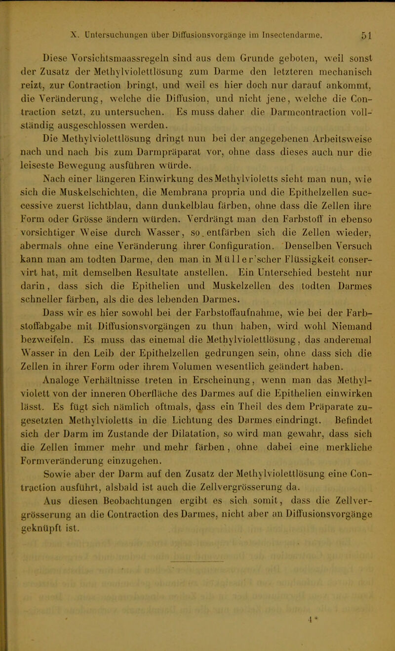 Diese Vorsichtsmaassregeln sind aus dem Grunde geboten, weil sonst der Zusatz der Melhylvioletllösung zum Darme den letzteren mechanisch reizt, zur Gontraction bringt, und weil es hier doch nur darauf ankommt, die Veränderung, welche die Diffusion, und nicht jene, welche die Gon- traction setzt, zu untersuchen. Es muss daher die Darmcontraction voll- ständig ausgeschlossen werden. Die Methylviolettlösung dringt nun bei der angegebenen Arbeitsweise nach und nach bis zum Darmpräparat vor, ohne dass dieses auch nur die leiseste Bewegung ausführen würde. Nach einer längeren Einwirkung desMethylvioletts sieht man nun, wie sich die Muskelschichten, die Membrana propria und die Epithelzellen suc- cessive zuerst lichtblau, dann dunkelblau färben, ohne dass die Zellen ihre Form oder Grösse ändern würden. Verdrängt man den Farbstoff in ebenso vorsichtiger Weise durch Wasser, so. entfärben sich die Zellen wieder, abermals ohne eine Veränderung ihrer Gonfiguration. Denselben Versuch kann man am todten Darme, den man in MüUer'scher Flüssigkeit conser- virt hat, mit demselben Resultate anstellen. Ein Unterschied besteht nur darin, dass sich die Epithelien und Muskelzellen des todten Darmes schneller färben, als die des lebenden Darmes. Dass wir es hier sowohl bei der Farbstoffaufnahme, wie bei der Farb- stoffabgabe mit Diffusionsvorgängen zu thun haben, wird wohl Niemand bezweifeln. Es muss das einemal die Methylviolettlösung, das anderemal Wasser in den Leib der Epithelzellen gedrungen sein, ohne dass sich die Zellen in ihrer Form oder ihrem Volumen wesentlich geändert haben. Analoge Verhältnisse treten in Erscheinung, wenn man das Methyl- violett von der inneren Oberfläche des Darmes auf die Epithelien einwirken lässt. Es fügt sich nämlich oftmals, dass ein Theil des dem Präparate zu- gesetzten Methylvioletts in die Lichtung des Darmes eindringt. Befindet sich der Darm im Zustande der Dilatation, so wird man gewahr, dass sich die Zellen immer mehr und mehr färben, ohne dabei eine merkliche Formveränderung einzugehen. Sowie aber der Darm auf den Zusatz der Methylviolettlösung eine Gon- traction ausführt, alsbald ist auch die Zellvergrösserung da. Aus diesen Beobachtungen ergibt es sich somit, dass die Zellver- grösserung an die Gontraction des Darmes, nicht aber an Diffusionsvorgänge geknüpft ist.