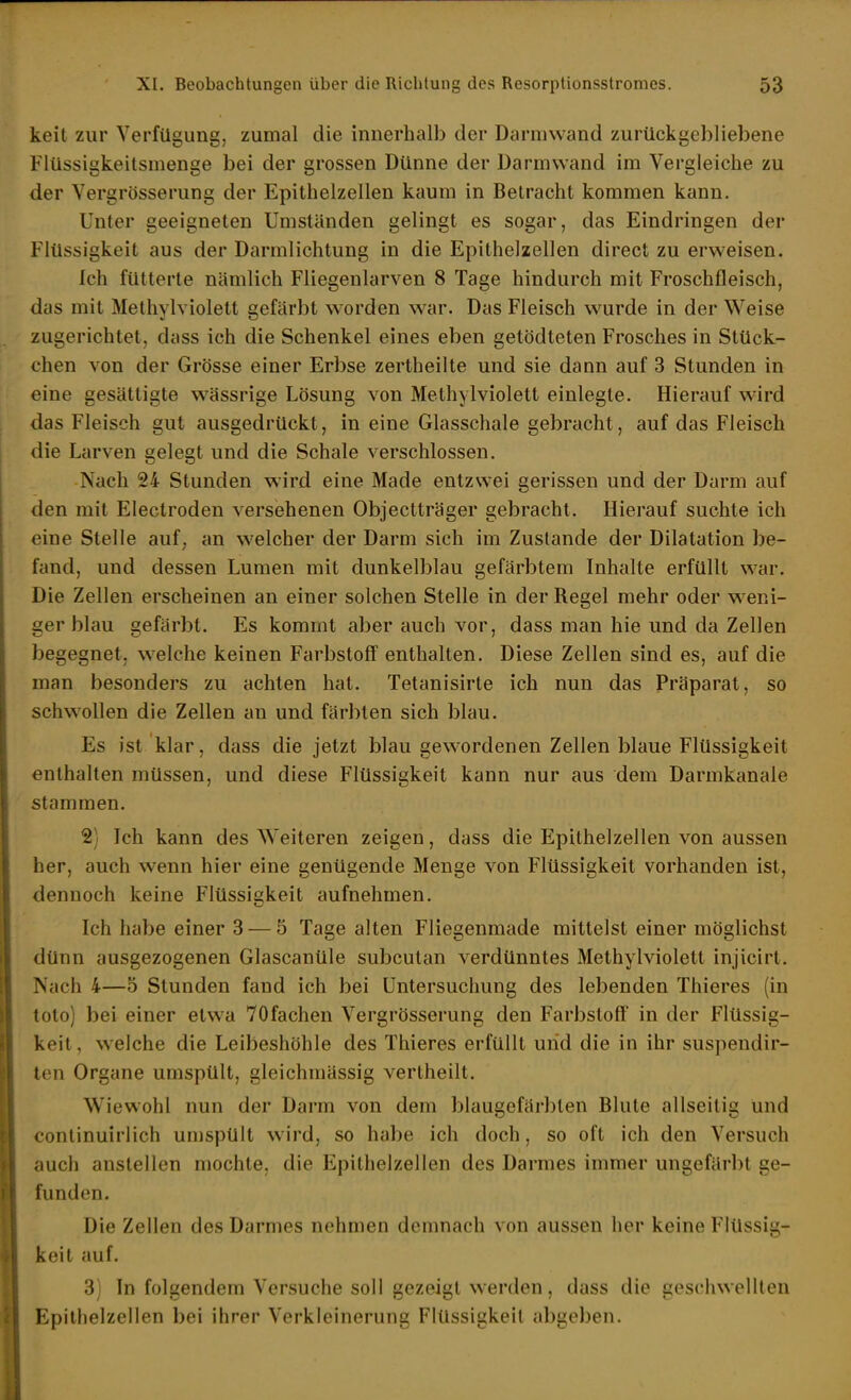 keit zur Verfügung, zumal die innerhalb der Darmwand zurückgebliebene Fiüssigkeitsmenge bei der grossen Dünne der Darmwand im Vergleiche zu der Vergrösserung der Epithelzellen kaum in Betracht kommen kann. Unter geeigneten Umständen gelingt es sogar, das Eindringen der Flüssigkeit aus der Darmlichtung in die Epithelzellen direct zu erweisen. Ich fütterte nämlich Fliegenlarven 8 Tage hindurch mit Froschfleisch, das mit Methylviolett gefärbt worden w^ar. Das Fleisch wurde in der Weise zugerichtet, dass ich die Schenkel eines eben getödteten Frosches in Stück- chen von der Grösse einer Erbse zertheilte und sie dann auf 3 Stunden in eine gesättigte wässrige Lösung von Methylviolett einlegte. Hierauf wird das Fleisch gut ausgedrückt, in eine Glasschale gebracht, auf das Fleisch die Larven gelegt und die Schale verschlossen. Nach 24 Stunden wird eine Made entzwei gerissen und der Darm auf den mit Electroden versehenen Objectträger gebracht. Hierauf suchte ich eine Stelle auf. an welcher der Darm sich im Zustande der Dilatation be- fand, und dessen Lumen mit dunkelblau gefärbtem Inhalte erfüllt war. Die Zellen erscheinen an einer solchen Stelle in der Regel mehr oder w^eni- ger blau gefärbt. Es kommt aber auch vor, dass man hie und da Zellen begegnet, welche keinen Farbstoff enthalten. Diese Zellen sind es, auf die man besonders zu achten hat. Tetanisirte ich nun das Präparat, so schwollen die Zellen an und färbten sich blau. Es ist klar, dass die jetzt blau gewordenen Zellen blaue Flüssigkeit enthalten müssen, und diese Flüssigkeit kann nur aus dem Darmkanale stammen. 2) Ich kann des W^eiteren zeigen, dass die Epithelzellen von aussen her, auch wenn hier eine genügende Menge von Flüssigkeit vorhanden ist, dennoch keine Flüssii?keit aufnehmen. Ich habe einer 3 — 5 Tage alten Fliegenmade mittelst einer möglichst dünn ausgezogenen Glascanüle subcutan verdünntes Methylviolett injicirt. Nach 4—5 Stunden fand ich bei Untersuchung des lebenden Thieres (in toto) bei einer etwa 70fachen Vergrösserung den Farbstoff in der Flüssig- keit, w elche die Leibeshöhle des Thieres erfüllt und die in ihr suspendir- ton Organe umspült, gleichmässig vertheilt. Wiewohl nun der Darm von dem blaugefärbten Blute allseitig und continuirlich umspült wird, so habe ich doch, so oft ich den Versuch auch anstellen mochte, die Epithelzellen des Darmes immer ungefärbt ge- funden. Die Zellen des Darmes nehmen demnach von aussen her keine Flüssig- keit auL 3) In folgendem Versuche soll gezeigt werden, dass die geschwellten Epilhelzellen bei ihrer Verkleinerung Flüssigkeil abgeben.