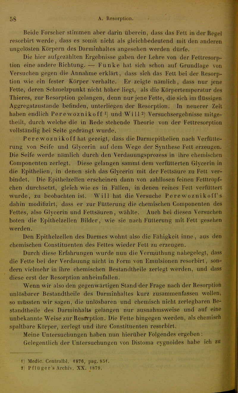 Beide Forscher stimmen aber darin Überein, dass das Fett in der Regel resorbirt werde, dass es somit nicht als gleichbedeutend mit den anderen ungelösten Körpern des Darmlnhailes angesehen werden dürfe. Die hier aufgezählten Ergebnisse gaben der Lehre von der Fettresorp- tion eine andere Richtung. — Funke hat sich schon auf Grundlage von Versuchen gegen die Annahme erklärt, dass sich das Fett bei der Resorp- tion wie ein fester Körper verhalte. Er zeigte nämlich, dass nur jene Fette, deren Schmelzpunkt nicht höher liegt, als die Körpertemperatur des Thieres, zur Resorption gelangen, denn nur jene Fette, die sich im flüssigen Aggregatzustande befinden, unterliegen der Resorption. In neuerer Zeit haben endlich Perewoznikoff ^) und Will 2) Versuchsergebnisse mitge- theilt, durch welche die in Rede stehende Theorie von der Fettresorption vollständig bei Seite gedrängt wurde. Perewoznikoff hat gezeigt, dass die Darmepithelien nach Verfülle- rung von Seife und Glycerin auf dem Wege der Synthese Fett erzeugen. Die Seife werde nämlich durch den Verdauungsprozess in ihre chemischen Componenten zerlegt. Diese gelangen sammt dem verfütterten Glycerin in die Epithelien, in denen sich das Glycerin mit der Fettsäure zu Fett ver- bindet. Die Epithelzellen erscheinen dann von zahllosen feinen Fettlröpf- chen durchsetzt, gleich wie es in Fällen, in denen reines Fett verfüttert wurde, zu beobachten ist. Will hat die Versuche Perewoznikoff s dahin modifizirt, dass er zur Fütterung die chemischen Componenten des Fettes, also Glycerin und Fettsäuren, wählte. Auch bei diesen Versuchen boten die Epithelzellen Bilder, wie sie nach Fütterung mit Fett gesehen werden. Den Epithelzellen des Darmes wohnt also die Fähigkeit inne, aus den chemischen Constituenten des Fettes wieder Fett zu erzeugen. Durch diese Erfahrungen wurde nun die Vermuthung nahegelegt, dass die Fette bei der Verdauung nicht in Form von Emulsionen resorbirt, son- dern vielmehr in ihre chemischen Bestandtheile zerlegt werden, und dass diese erst der Resorption anheimfallen. Wenn wir also den gegenwärtigen Stand der Frage nach der Resorption unlösbarer Bestandtheile des Darminhaltes kurz zusammenfassen wollen, so müssten wir sagen, die unlösbaren und chemisch nicht zerlegbaren Be- standtheile des Darminhalts gelangen nur ausnahmsweise und auf eine unbekannte Weise zur Resflrrption. Die Fette hingegen werden, als chemisch spaltbare Körper, zerlegt und ihre Constituenten resorbirt. Meine Untersuchungen haben nun hierüber Folgendes ergeben : Gelegentlich der Untersuchungen von Distoma cygnoides habe ich zu 1) Medic. Centralbl. 1876, pag. 851. 2) Pflu ger's Archiv. XX. 1879.