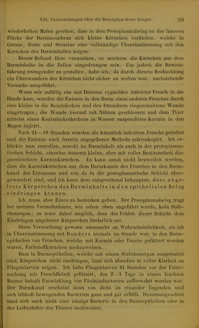 wiederholten Malen gesehen, dass in dem Proloplasnuibelag an der inneren Fläche der Darmmembran sich kleine Körnchen vorfinden, welche in Grösse, Form und Struclur eine vollständige Übereinstimmung mit den Körnchen des Darminhaltes zeigen. Dieser Befund Hess vermuthen, es möchten die Körnchen aus dem Darminhalte in die Zellen eingedrungen sein. Um jedoch die Beweis- führung zwingender zu gestalten ^ habe ich / da durch directe Beobachtung ein Überwandern der Körnchen nicht sicher zu stellen war, nachstehende Versuche ausgeführt. Wenn mir zufällig ein mit Distoma cygnoides inficirter Frosch in die Hände kam, wurden die Entozoa in den Darm eines anderen Frosches durch eine kleine in die Bauchdecken und den Dünndarm eingeschnittene Wunde eingetragen, die Wunde hierauf mit Nähten geschlossen und dem Thier mittelst eines Kautschukröhrchens in Wasser suspendirtes Karmin in den Magen injicirt. Nach 24—48 Stunden wurden die künstlich inficirten Frösche getödtet und die Entozoa nach bereits angegebener Methode mikroskopirt. Ich er- blickte nun zuweilen, sowohl im Darminhalt als auch in der protoplasma- tischen Schicht, einzelne äusserst kleine, aber mit voller Bestimmtheit dia- gnosticirbare Karminkörnchen. Es kann somit nicht bezweifelt werden, dass die Karminkörnchen aus dem Darmkanale des Frosches in den Darm- kanal des Entozoons und von da in die protoplasmatische Schicht über- gewandert sind, und ich kann dem entsprechend behaupten, dass unge- löste Körperchen des Darminhalts in den epithelialen Belag eindringen können. Ich muss aber Eines zu bedenken geben. Der Protoplasmabelag trägt bei meinem Versuchsthiere, wie schon oben angeführt wurde, kein Stäb- chenorgan ; es wäre daher möglich, dass das Fehlen dieser Schicht dem Eindringen ungelöster Körperchen förderlich sei. Diese Vermuthung gewann umsomehr an Wahrscheinlichkeit, als ich in Übereinstimmung mit Donders niemals im Stande war, in den Darm- epithelien von Fröschen; welche mit Karmin oder Tusche gefüttert worden waren, Farbsloflkörnchen nachzuweisen. Dass in Darmepithelien, welche mit einem Stäbchenorgan ausgestattet sind. Körperchen nicht eindringen, lässt sich überdies in voller Klarheit an Fliegenlarven zeigen. Ich habe Fliegenlarven 24 Stunden vor der Unter- suchung mit Froschfleisch gefüttert, das 2—3 Tage in einem feuchten Räume behufs Entwicklung von Fäulnissbaclerien aufljewahrt worden war. Der Darmkanal erscheint dann von dicht an einander liegenden und sich lebhaft bewegenden Bacterlen ganz und gar erfüllt. Dessenungeachtet lässt sich auch nicht eine einzige Bacterie in den Darmepithelien oder in der Leibeshöhle des Thieres nachweisen.