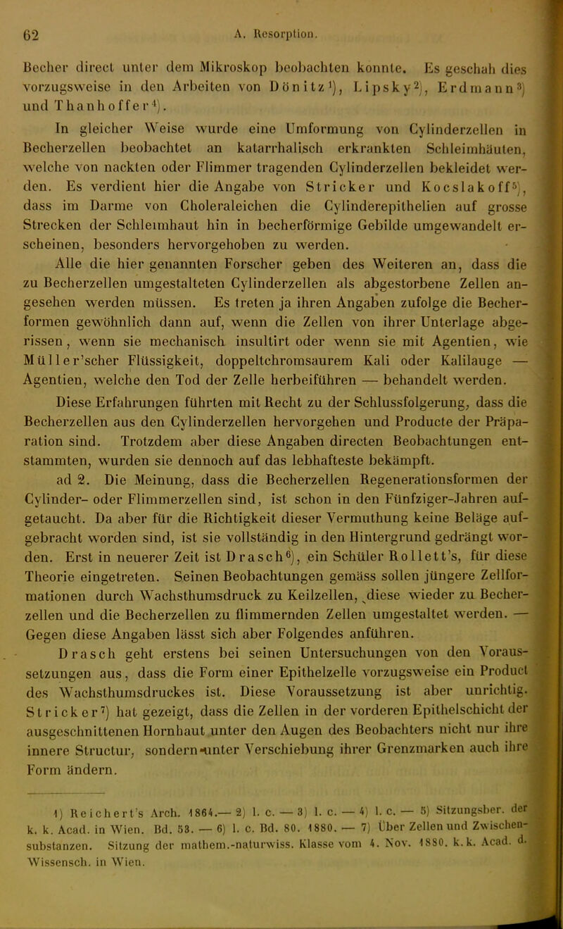 Becher direcl unter dem Mikroskop beobachten konnte. Es geschah dies vorzugsweise in den Arbeiten von Dönitz'), Lipsky^j, Erdmann^) und Thanhoffer^). In gleicher Weise wurde eine Umformung von Cylinderzellen in Becherzellen beobachtet an katarrhalisch erkrankten Schleimhäuten, welche von nackten oder Flimmer tragenden Cylinderzellen bekleidet wer- den. Es verdient hier die Angabe von Stricker und Kocslakoff^), dass im Darme von Choleraleichen die Cylindierepithelien auf grosse Strecken der Schleimhaut hin in becherförmige Gebilde umgewandelt er- scheinen, besonders hervorgehoben zu werden. Alle die hier genannten Forscher geben des Weiteren an, dass die zu Becherzellen umgestalteten Cylinderzellen als abgestorbene Zellen an- gesehen werden müssen. Es treten ja ihren Angaben zufolge die Becher- formen gew^öhnlich dann auf, wenn die Zellen von ihrer Unterlage abge- rissen , wenn sie mechanisch, insultirt oder wenn sie mit Agentien, wie Müller'scher Flüssigkeit, doppeltchromsaurem Kali oder Kalilauge — Agentien, welche den Tod der Zelle herbeiführen — behandelt werden. Diese Erfahrungen führten mit Recht zu der Schlussfolgerung, dass die Becherzellen aus den Cylinderzellen hervorgehen und Producte der Präpa- ration sind. Trotzdem aber diese Angaben directen Beobachtungen ent- stammten, wurden sie dennoch auf das lebhafteste bekämpft. ad 2. Die Meinung, dass die Becherzellen Regenerationsformen der Cylinder- oder Flimmerzellen sind, ist schon in den Fünfziger-Jahren auf- getaucht. Da aber für die Richtigkeit dieser Vermuthung keine Beläge auf- gebracht worden sind, ist sie vollständig in den Hintergrund gedrängt wor- den. Erst in neuerer Zeit ist Drasch^), ein Schüler Rollett's, für diese Theorie eingetreten. Seinen Beobachtungen gemäss sollen jüngere Zellfor- mationen durch Wachsthumsdruck zu Keilzellen, ^diese wieder zu Becher- zellen und die Becherzellen zu flimmernden Zellen umgestaltet werden. — Gegen diese Angaben lässt sich aber Folgendes anführen. Drasch geht erstens bei seinen Untersuchungen von den Voraus- setzungen aus, dass die Form einer Epithelzelle vorzugsweise ein Product des Wachsthumsdruckes ist. Diese Voraussetzung ist aber unrichtig. Stricker') hat gezeigt, dass die Zellen in der vorderen Epithelschichlder ausgeschnittenen Hornhaut unter den Augen des Beobachters nicht nur ihre innere Structur, sondern «unter Verschiebung ihrer Grenzmarken auch ihre Form ändern. \) Reichert's Arch. 1864.—2) 1. c. — 3) 1. c. — 4) I.e. — 5) Silzungsber. der k. k. Acad. in Wien. Bd. 53. — 6) 1. c. Bd. 80. 1880. — 7) Über Zellen und Zwischen- substanzen. Sitzung der mathem.-naturwiss. Klasse vom 4. Nov. 1880. k.k. Acad. d. Wissensch, in Wien.