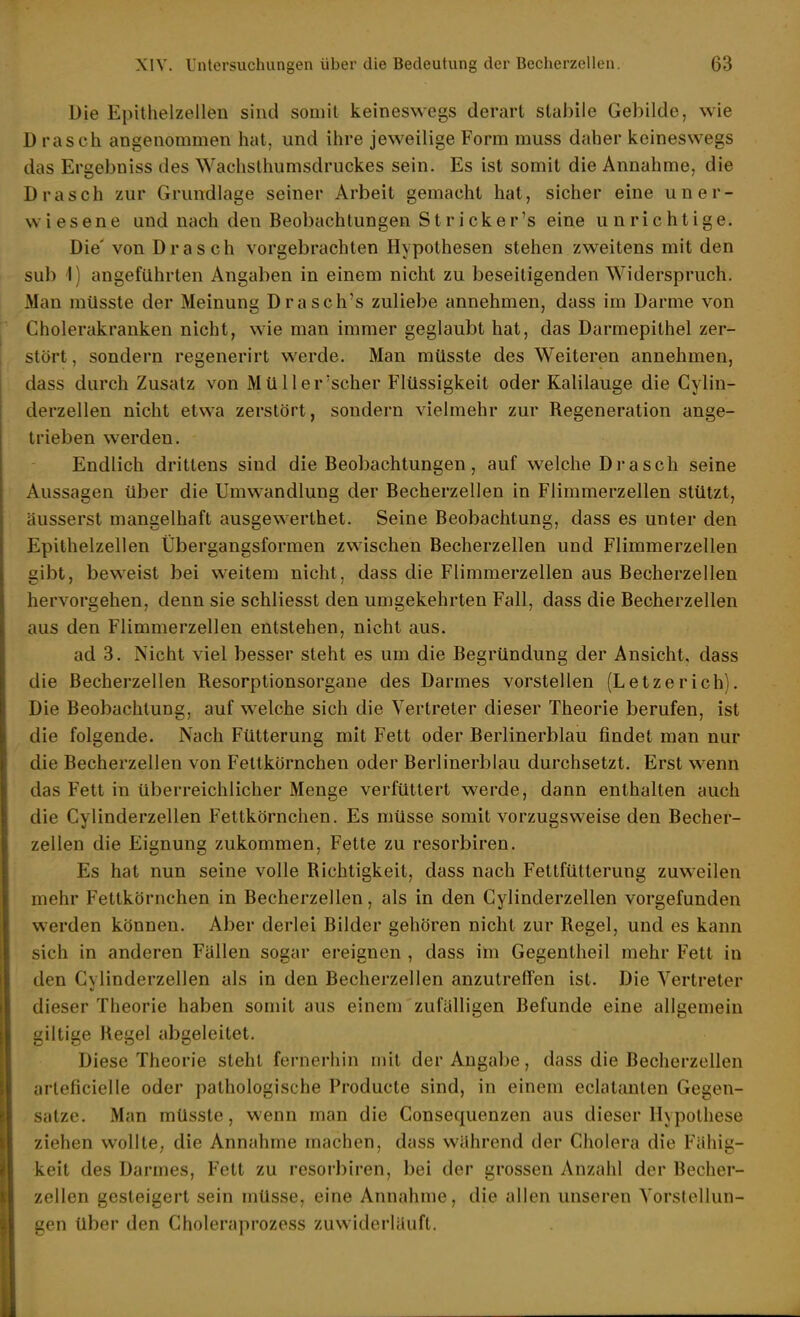 Die Epithelzelleu sind somit keineswegs derart stabile Gebilde, wie D rasch angenommen hat, und ihre jeweilige Form muss daher keineswegs das Ergebniss des Wachslhumsdruckes sein. Es ist somit die Annahme, die Drasch zur Grundlage seiner Arbeit gemacht hat, sicher eine un er- wiesene und nach den Beobachtungen Stricker's eine unrichtige. Die' von Drasch vorgebrachten Hypothesen stehen zweitens mit den sul) 1) angeführten Angaben in einem nicht zu beseitigenden Widerspruch. Man müsste der Meinung Drasch's zuliebe annehmen, dass im Darme von Cholerakranken nicht, wie man immer geglaubt hat, das Darmepithel zer- stört , sondern regenerirt werde. Man müsste des Weiteren annehmen, dass durch Zusatz von Müll er'scher Flüssigkeit oder Kalilauge die Cylin- derzellen nicht etwa zerstört, sondern vielmehr zur Regeneration ange- trieben werden. Endlich drittens sind die Beobachtungen, auf welche Drasch seine Aussagen über die Umwandlung der Becherzellen in Flimmerzellen stützt, äusserst mangelhaft ausgewerthet. Seine Beobachtung, dass es unter den Epithelzellen Übergangsformen zwischen Becherzellen und Flimmerzellen gibt, beweist bei weitem nicht, dass die Flimmerzellen aus Becherzellen hervorgehen, denn sie schliesst den umgekehrten Fall, dass die Becherzellen aus den Flimmerzellen entstehen, nicht aus. ad 3. Nicht viel besser steht es um die Begründung der Ansicht, dass die ßecherzellen Resorptionsorgane des Darmes vorstellen (Letzerieh). Die Beobachtung, auf welche sich die Vertreter dieser Theorie berufen, ist die folgende. Nach Fütterung mit Fett oder Berlinerblau findet man nur die Becherzellen von Fettkörnchen oder Berlinerblau durchsetzt. Erst wenn das Fett in überreichlicher Menge verfüttert werde, dann enthalten auch die Cylinderzellen Fettkörnchen. Es müsse somit vorzugsweise den Becher- zellen die Eignung zukommen, Fette zu resorbiren. Es hat nun seine volle Richtigkeit, dass nach Fettfütterung zuweilen mehr Fettkörnchen in Becherzellen, als in den Cylinderzellen vorgefunden werden können. Aber derlei Bilder gehören nicht zur Regel, und es kann sich in anderen Fällen sogar ereignen , dass im Gegentheil mehr Fett in den Cylinderzellen als in den Becherzellen anzutreffen ist. Die Vertreter dieser Theorie haben somit aus einem zufälligen Befunde eine allgemein giltige Regel abgeleitet. Diese Theorie steht fernerhin mit der Angabe, dass die Becherzellen arleficielle oder pathologische Producte sind, in einem eclatanlen Gegen- satze. Man müsste, wenn man die Consequenzen aus dieser Hypothese ziehen wollte, die Annahme machen, dass während der Cholera die Fähig- keit des Darmes, Fett zu resorbiren, bei der grossen Anzahl der Becher- zellen gesteigert sein müsse, eine Annahme, die allen unseren Vorstellun- gen über den Choleraprozess zuwiderläuft.
