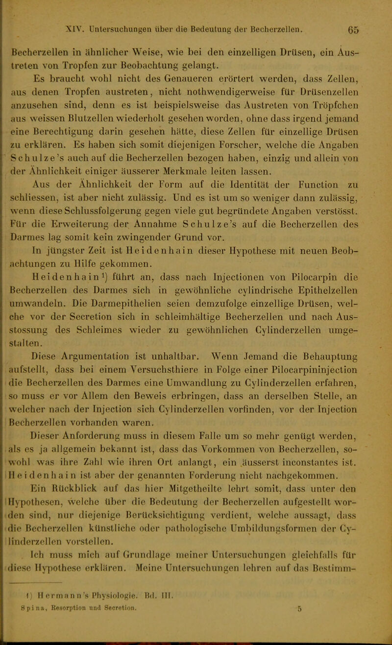 Becherzellen in ähnlicher Weise, wie bei den einzelligen Drüsen, ein Aus- treten von Tropfen zur Beobachtung gelangt. Es braucht wohl nicht des Genaueren erörtert werden, dass Zellen, aus denen Tropfen austreten, nicht nothwendigerweise für Drüsenzellen anzusehen sind, denn es ist beispielsweise das Austreten von Tröpfchen aus weissen Blutzellen wiederholt gesehen worden, ohne dass irgend jemand eine Berechtigung darin gesehen hätte, diese Zellen für einzellige Drüsen zu erklären. Es haben sich somit diejenigen Forscher, welche die Angaben Schulze's auch auf die Becherzellen bezogen haben, einzig und allein von der Ähnlichkeit einiger äusserer Merkmale leiten lassen. Aus der Ähnlichkeit der Form auf die Identität der Function zu schliessen, ist aber nicht zulässig. Und es ist um so weniger dann zulässig, wenn diese Schlussfolgerung gegen viele gut begründete Angaben verstösst. Für die Erweiterung der Annahme Schulze's auf die Becherzellen des Darmes lag somit kein zwingender Grund vor. In jüngster Zeit ist Heidenhain dieser Hypothese mit neuen Beob- achtungen zu Hilfe gekommen. Heidenhain^) führt an, dass nach Injectionen von Pilocarpin die Becherzellen des Darmes sich in gewöhnliche cylindrische Epithelzellen umwandeln. Die Darmepithelien seien demzufolge einzellige Drüsen, wel- che vor der Secretion sich in schleimhältige Becherzellen und nach Aus- stossung des Schleimes wieder zu gewöhnlichen Gylinderzellen umge- stalten. Diese Argumentation ist unhaltbar. Wenn Jemand die Behauptung aufstellt, dass bei einem Versuchsthiere in Folge einer Pilocarpininjeclion die Becherzellen des Darmes eine Umwandlung zu Gylinderzellen erfahren, so muss er vor Allem den Beweis erbringen, dass an derselben Stelle, an welcher nach der Injection sich Gylinderzellen vorfinden, vor der Injection Becherzellen vorhanden waren. Dieser Anforderung muss in diesem Falle um so mehr genügt werden, als es ja allgemein bekannt ist, dass das Vorkommen von Becherzellen, so- wohl was ihre Zahl wie ihren Ort anlangt, ein äusserst inconstantes ist. H e i d en h a i n ist aber der genannten Forderung nicht nachgekommen. Ein Rückblick auf das hier Mitgetheilte lehrt somit, dass unter den Hypothesen, welche über die Bedeutung der Becherzellen aufgestellt wor- den sind, nur diejenige Berücksichtigung verdient, welche aussagt, dass die Becherzellen künstliche oder pathologische Umbildungsformen der Gy- linderzellen vorstellen. Ich muss mich auf Grundlage meiner Untersuchungen gleichfalls für diese Hypothese erklären. Meine Untersuchungen lehren auf das Bostimm- 1) H erman n's Physiologie. Bd. III. Spina, Resorption und Secretion. 5