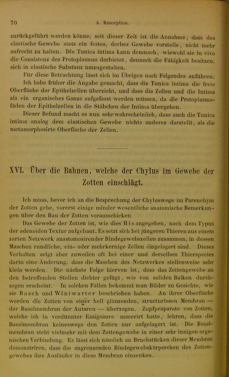 zurückgeführt werden könne, seit dieser Zeit ist die Annahme, dass das elastische Gewebe stets ein festes, derbes Gewebe vorstelle, nicht mehr aufrecht zu halten. Die Tunica intima kann demnach, wiewohl sie in vivo die Consistenz des Protoplasmas darbietet, dennoch die Fähigkeit besitzen, sich in elastische Substanz umzugestalten. Für diese Betrachtung lässt sich im Übrigen noch Folgendes anführen. Ich habe früher die Angabe gemacht, dass die Tunica intima die freie Oberfläche der Epithelzellen überzieht, und dass die Zellen und die Intima als ein organisches Ganze aufgefasst werden müssen, da die Protoplasma- fäden der Epithelzellen in die Stäbchen der Intima Übergehen. Dieser Befund macht es nun sehr wahrscheinlich, dass auch die Tunica intima analog dem elastischen Gewebe nichts anderes darstellt, als die metamorphosirte Oberfläche der Zellen. XYI. Über die Bahnen, welche der Chylns im Grewebe der Zotten einschlägt. Ich muss, bevor ich an die Besprechung der Chyluswege im Parenchym der Zotten gehe, vorerst einige minder wesentliche anatomische Bemerkun- gen über den Bau der Zotten vorausschicken. Das Gewebe der Zotten ist, wie dies His angegeben, nach dem Typus der adenoiden Textur aufgebaut. Es setzt sich bei jüngeren Thieren aus einem zarten Netzwerk anastomosirender Bindegewebszellen zusammen, in dessen Maschen rundliche, ein- oder mehrkernige Zellen eingelagert sind. Dieses Verhalten zeigt aber zuweilen oft bei einer und derselben Thierspecies darin eine Änderung, dass die Maschen des Netzwerkes stellenweise sehr klein werden. Die nächste Folge hiervon ist, dass das Zottengewebe an den betreffenden Stellen dichter gefügt; wie von soliden Balken durch- zogen erscheint. In solchen Fällen bekommt man Bilder zu Gesichte, wie sie Bäsch und Winiwarter beschrieben haben. An ihrer Oberfläche werden die Zotten von einer hell glänzenden, struclurlosen Membran — der Basalmembran der Autoren — überzogen. Zupfpräparale von Zotten, welche ich in verdünnter Essigsäure macerirt hatte, lehren, dass die Basalmembran keineswegs den Zotten nur aufgelagert ist. Die Basal- membran steht vielmehr mit dem Zottengewebe in einer sehr innigen orga- nischen Verbindung. Es lässt sich nämlich an Bruchstücken dieser Membran demonstriren, dass die angrenzenden Bindegewebskörperchen des Zotten- gewebes ihre Ausläufer in diese Membran einsenken.