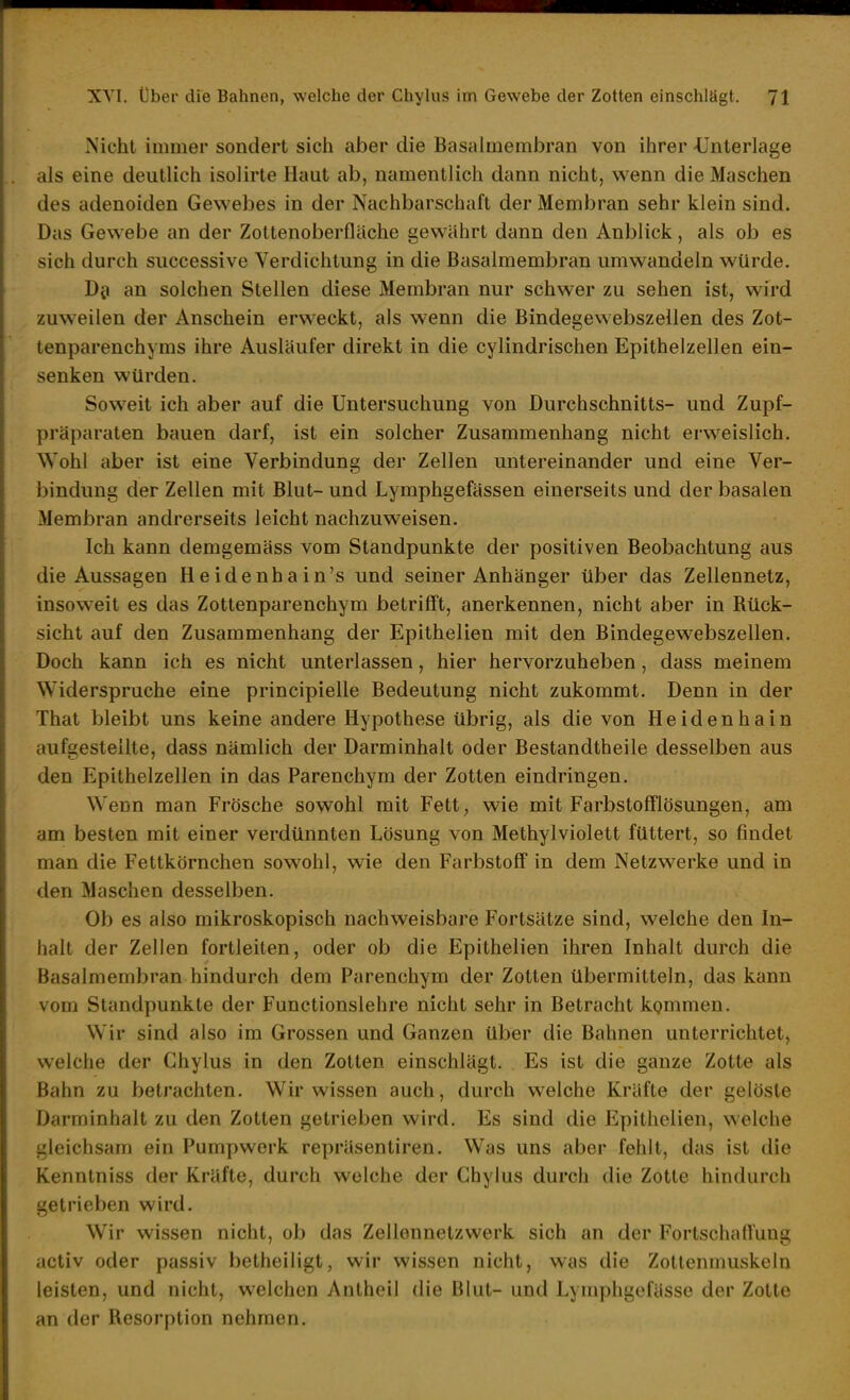 Nicht immer sondert sicli aber die Basalmembran von ihrer -Unterlage als eine deutlich isolirte Haut ab, namentlich dann nicht, wenn die Maschen des adenoiden Gewebes in der Nachbarschaft der Membran sehr klein sind. Das Gewebe an der Zottenoberfläche gewährt dann den Anblick, als ob es sich durch successive Verdichtung in die Basalmembran umwandeln würde. Di» an solchen Stellen diese Membran nur schwer zu sehen ist, wird zuweilen der Anschein erweckt, als wenn die Bindegewebszellen des Zot- tenparenchyms ihre Ausläufer direkt in die cylindrischen Epithelzellen ein- senken würden. Soweit ich aber auf die Untersuchung von Durchschnitts- und Zupf- präparaten bauen darf, ist ein solcher Zusammenhang nicht erweislich. Wohl aber ist eine Verbindung der Zellen untereinander und eine Ver- bindung der Zellen mit Blut- und Lymphgefässen einerseits und der basalen Membran andrerseits leicht nachzuweisen. Ich kann demgemäss vom Standpunkte der positiven Beobachtung aus die Aussagen Heidenhain's und seiner Anhänger über das Zellennetz, insoweit es das Zottenparenchym betrifft, anerkennen, nicht aber in Rück- sicht auf den Zusammenhang der Epithelien mit den Bindegewebszellen. Doch kann ich es nicht unterlassen, hier hervorzuheben, dass meinem Widerspruche eine principielle Bedeutung nicht zukommt. Denn in der That bleibt uns keine andere Hypothese übrig, als die von Heidenhain aufgestellte, dass nämlich der Darminhalt oder Bestandtheile desselben aus den Epithelzellen in das Parenchym der Zotten eindringen. Wenn man Frösche sowohl mit Fett, wie mit Farbstofflösungen, am am besten mit einer verdünnten Lösung von Methylviolett füttert, so findet man die Fettkörnchen sowohl, wie den Farbstoff in dem Netzwerke und in den Maschen desselben. Ob es also mikroskopisch nachweisbare Fortsätze sind, welche den In- halt der Zellen fortleiten, oder ob die Epithelien ihren Inhalt durch die Basalmembran hindurch dem Parenchym der Zotten übermitteln, das kann vom Standpunkte der Functionslehre nicht sehr in Betracht kQmmen. Wir sind also im Grossen und Ganzen über die Bahnen unterrichtet, welche der Chylus in den Zotten einschlägt. Es ist die ganze Zotte als Bahn zu betrachten. Wir wissen auch, durch welche Kräfte der gelöste Darminhalt zu den Zotten getrieben wird. Es sind die Epithelien, welche gleichsam ein Pumpwerk repräsentiren. Was uns aber fehlt, das ist die Kenntniss der Kräfte, durch welche der Chylus durch die Zotte hindurch getrieben wird. Wir wissen nicht, ob das Zellennetzwerk sich an der Fortschaffung activ oder passiv betheiligt, wir wissen nicht, was die Zollenmuskeln leisten, und nicht, welchen Antheil die Blut- und Lymphgefässe der Zotte an der Resorption nehmen.