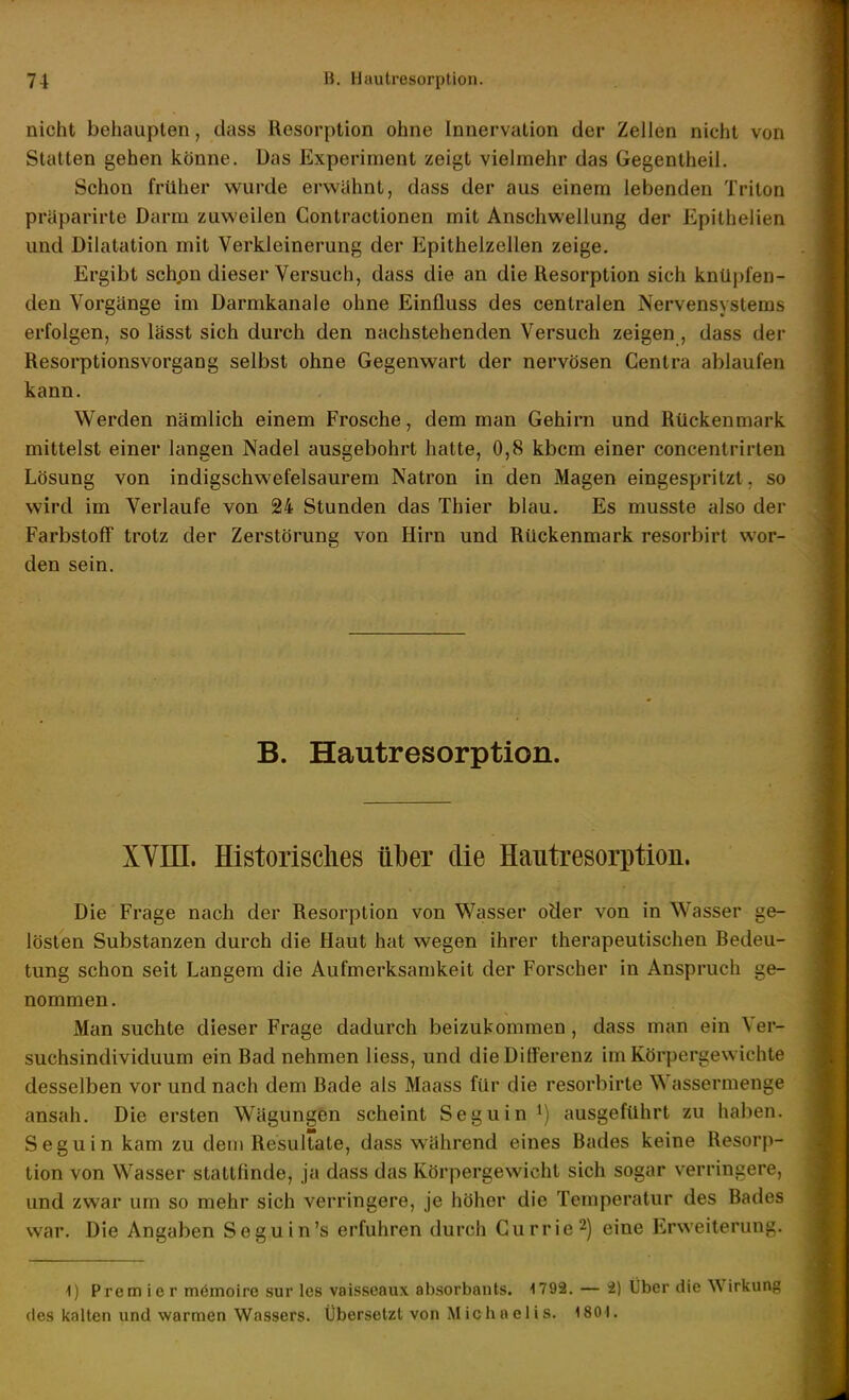 nicht behaupten, dass Resorption ohne Innervation der Zellen nicht von Statten geben könne. Das Experiment zeigt vielmehr das Gegentheil. Schon früher wurde erwähnt, dass der aus einem lebenden Triton präparirte Darm zuweilen Gontractionen mit Anschwellung der Epithelien und Dilatation mit Verkleinerung der Epithelzellen zeige. Ergibt schpn dieser Versuch, dass die an die Resorption sich knüpfen- den Vorgänge im Darmkanale ohne Einfluss des centralen Nervensystems erfolgen, so lässt sich durch den nachstehenden Versuch zeigen, dass der Resorptionsvorgang selbst ohne Gegenwart der nervösen Gentra ablaufen kann. Werden nämlich einem Frosche, dem man Gehirn und Rückenmark mittelst einer langen Nadel ausgebohrt hatte, 0,8 kbcm einer concentrirlen Lösung von indigschwefelsaurem Natron in den Magen eingespritzt, so wird im Verlaufe von 24 Stunden das Thier blau. Es musste also der Farbstoff trotz der Zerstörung von Hirn und Rückenmark resorbirt wor- den sein. B. Hautresorption. XYin. Historisches über die Hautresorptioii. Die Frage nach der Resorption von Wasser oder von in Wasser ge- lösten Substanzen durch die Haut hat wegen ihrer therapeutischen Bedeu- tung schon seit Langem die Aufmerksamkeit der Forscher in Anspruch ge- nommen. Man suchte dieser Frage dadurch beizukommen , dass man ein Ver- suchsindividuum ein Bad nehmen Hess, und die Differenz im Körpergewichte desselben vor und nach dem Bade als Maass für die resorbirte Wassermenge ansah. Die ersten Wägungen scheint Seguin i) ausgeführt zu haben. Seguin kam zu dem Resultate, dass während eines Bades keine Resorp- tion von Wasser stattfinde, ja dass das Körpergewicht sich sogar verringere, und zwar um so mehr sich verringere, je höher die Temperatur des Bades war. Die Angaben Seguin's erfuhren durch Gurrie2) eine Erweiterung. i) Premier memoire sur les vaisscaux absorbants. 1792. — i) Über die Wirkung des kalten und warmen Wassers. Übersetzt von Michaelis. 1801.