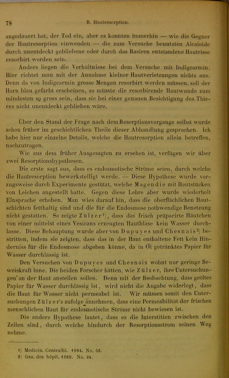 angedauert hat, der Tod ein, aber es konnten immerhin — wie die Gegner der Hautresorption einwenden — die zum Versuche benutzten Alcaioide durch unentdeckt gebliebene oder durch das Rasiren entstandene Hautrisse resorbirt worden sein. Anders liegen die Verhältnisse bei dem Versuche mit Indigcarmin. Hier richtet man mit der Annahme kleiner Hautverletzungen nichts aus. Denn da von Indigcarmin grosse Mengen resorbirt werden müssen, soll der Harn blau gefärbt erscheinen, so müsste die resorbirende Hautwunde zum mindesten Sß gross sein, dass sie bei einer genauen Besichtigung des Thie- res nicht unentdeckt geblieben wäre. Über den Stand der Frage nach dem Resorptionsvorgange selbst wurde schon früher im geschichtlichen Theile dieser Abhandlung gesprochen. Ich habe hier nur einzelne Details, welche die Hautresorption allein betreflen, nachzutragen. Wie aus dem früher Ausgesagten zu ersehen ist, verfügen wir über zwei Resorptionshypothesen. Die erste sagt aus, dass es endosmotische Ströme seien, durch welche die Hautresorption bewerkstelligt werde. — Diese Hypothese wurde vor- zugsweise durch Experimente gestützt, welche Magen die mit Haulstücken von Leichen angestellt hatte. Gegen diese Lehre aber wurde wiederholt Einsprache erhoben. Man wies darauf hin, dass die oberflächlichen Haut- schichten fetthaltig sind und die für die Endosmose nothwendige Benetzung nicht gestatten. So zeigte Zülzer^), dass das frisch präparirte Häutchen von einer mittelst eines Vesicans erzeugten Hautblase kein Wasser durch- lasse. Diese Behauptung wurde aber von Dupuyes und Chesnais^) be- stritten, indem sie zeigten, dass das in der Haut enthaltene Fett kein Hin- derniss für die Endosmose abgeben könne, da in öl getränktes Papier für Wasser durchlässig ist. Den Versuchen von Dupuyes und Chesnais wohnt nur geringe Be- weiskraft inne. Die beiden Forscher hätten, wie Z ü 1 z e r, ihre Untersuchun- gen* an der Haut anstellen sollen. Denn mit der Beobachtung, dass geöltes Papier für Wasser durchlässig ist, wird nicht die Angabe widerlegt, dass die Haut für Wasser nicht permeabel ist. Wir müssen somit den Unter- suchungen Zül zer's zufolge annehmen, dass eine Permeabilität der frischen menschlichen Haut für endosmotische Ströme nicht bewiesen ist. Die andere Hypothese lautet, dass es die Interstitien zwischen den Zellen sind, durch welche hindurch der Resorptionsstrom seinen Weg nehme. 1) Medicin. Centralbl, 1864. No. ö6. 2) Gaz. des höpit. 1869. No. 24.